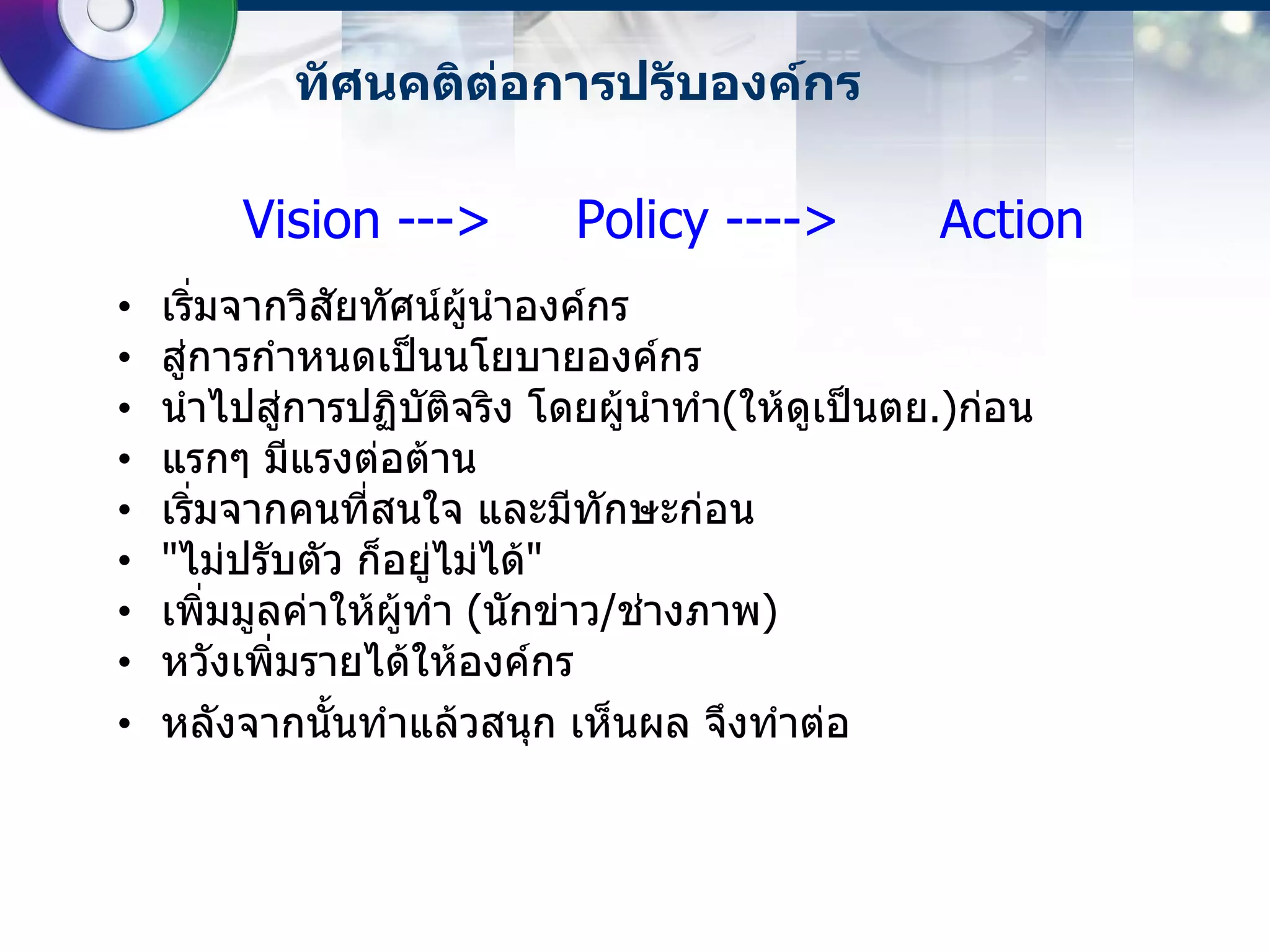 ทัศนคติต่อการปรับองค์กร

        Vision --->        Policy ---->         Action
•   เริ่มจากวิสัยทัศน์ผู้นาองค์กร
•   สู่การกาหนดเป็นนโยบายองค์กร
•   นาไปสู่การปฏิบัติจริง โดยผู้นาทา(ให้ดูเป็นตย.)ก่อน
•   แรกๆ มีแรงต่อต้าน
•   เริ่มจากคนที่สนใจ และมีทักษะก่อน
•   "ไม่ปรับตัว ก็อยู่ไม่ได้"
•   เพิ่มมูลค่าให้ผู้ทา (นักข่าว/ช่างภาพ)
•   หวังเพิ่มรายได้ให้องค์กร
•   หลังจากนั้นทาแล้วสนุก เห็นผล จึงทาต่อ
 