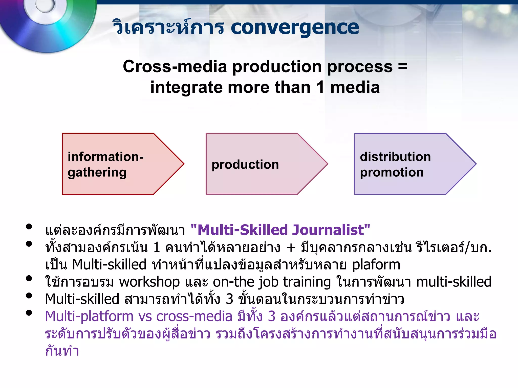 วิเคราะห์การ convergence
                Cross-media production process =
                   integrate more than 1 media


       information-                                    distribution
                               production
       gathering                                       promotion



•   แต่ละองค์กรมีการพัฒนา "Multi-Skilled Journalist"
•   ทั้งสามองค์กรเน้น 1 คนทาได้หลายอย่าง + มีบุคลากรกลางเช่น รีไรเตอร์/บก.
    เป็น Multi-skilled ทาหน้าที่แปลงข้อมูลสาหรับหลาย plaform
•   ใช้การอบรม workshop และ on-the job training ในการพัฒนา multi-skilled
•   Multi-skilled สามารถทาได้ทั้ง 3 ขั้นตอนในกระบวนการทาข่าว
•   Multi-platform vs cross-media มีทั้ง 3 องค์กรแล้วแต่สถานการณ์ข่าว และ
    ระดับการปรับตัวของผู้สื่อข่าว รวมถึงโครงสร้างการทางานที่สนับสนุนการร่วมมือ
    กันทา
 