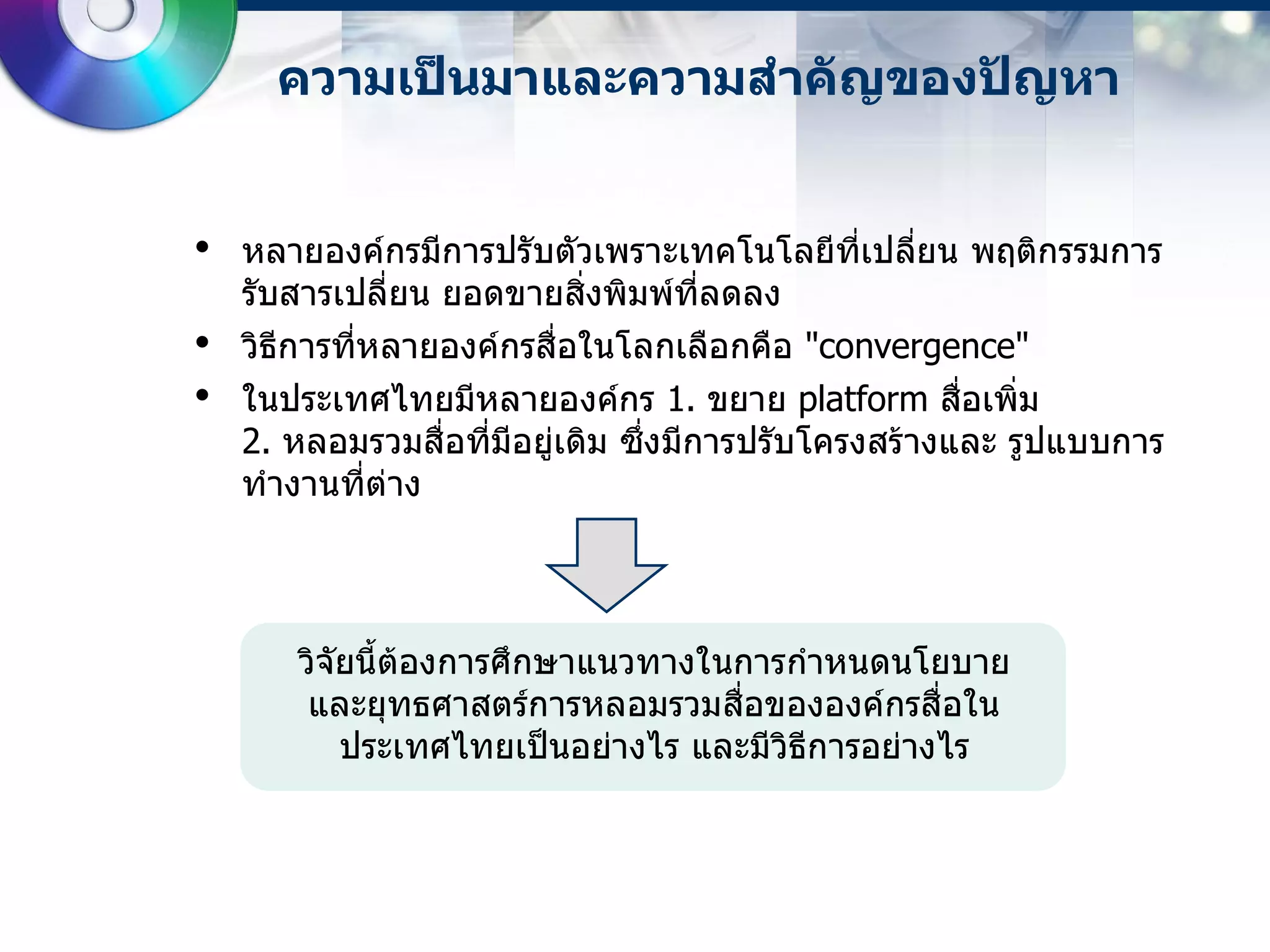 ความเป็นมาและความสาคัญของปัญหา


•   หลายองค์กรมีการปรับตัวเพราะเทคโนโลยีที่เปลี่ยน พฤติกรรมการ
    รับสารเปลี่ยน ยอดขายสิ่งพิมพ์ที่ลดลง
•   วิธีการที่หลายองค์กรสื่อในโลกเลือกคือ "convergence"
•   ในประเทศไทยมีหลายองค์กร 1. ขยาย platform สื่อเพิ่ม
    2. หลอมรวมสื่อที่มีอยู่เดิม ซึ่งมีการปรับโครงสร้างและ รูปแบบการ
    ทางานที่ต่าง




       วิจัยนี้ต้องการศึกษาแนวทางในการกาหนดนโยบาย
        และยุทธศาสตร์การหลอมรวมสื่อขององค์กรสื่อใน
           ประเทศไทยเป็นอย่างไร และมีวิธีการอย่างไร
 