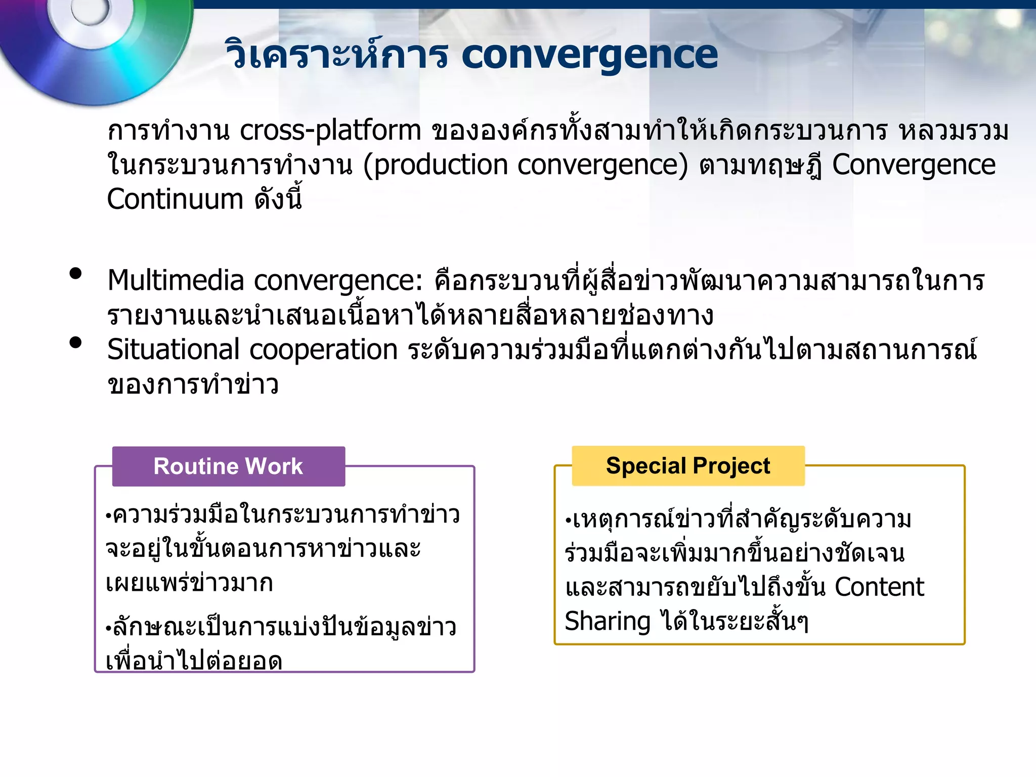วิเคราะห์การ convergence
    การทางาน cross-platform ขององค์กรทั้งสามทาให้เกิดกระบวนการ หลวมรวม
    ในกระบวนการทางาน (production convergence) ตามทฤษฎี Convergence
    Continuum ดังนี้

•   Multimedia convergence: คือกระบวนที่ผู้สื่อข่าวพัฒนาความสามารถในการ
    รายงานและนาเสนอเนื้อหาได้หลายสื่อหลายช่องทาง
•   Situational cooperation ระดับความร่วมมือที่แตกต่างกันไปตามสถานการณ์
    ของการทาข่าว

        Routine Work                      Special Project

    •ความร่วมมือในกระบวนการทาข่าว     •เหตุการณ์ข่าวที่สาคัญระดับความ
    จะอยู่ในขั้นตอนการหาข่าวและ       ร่วมมือจะเพิ่มมากขึ้นอย่างชัดเจน
    เผยแพร่ข่าวมาก                    และสามารถขยับไปถึงขั้น Content
    •ลักษณะเป็นการแบ่งปันข้อมูลข่าว   Sharing ได้ในระยะสั้นๆ
    เพื่อนาไปต่อยอด
 
