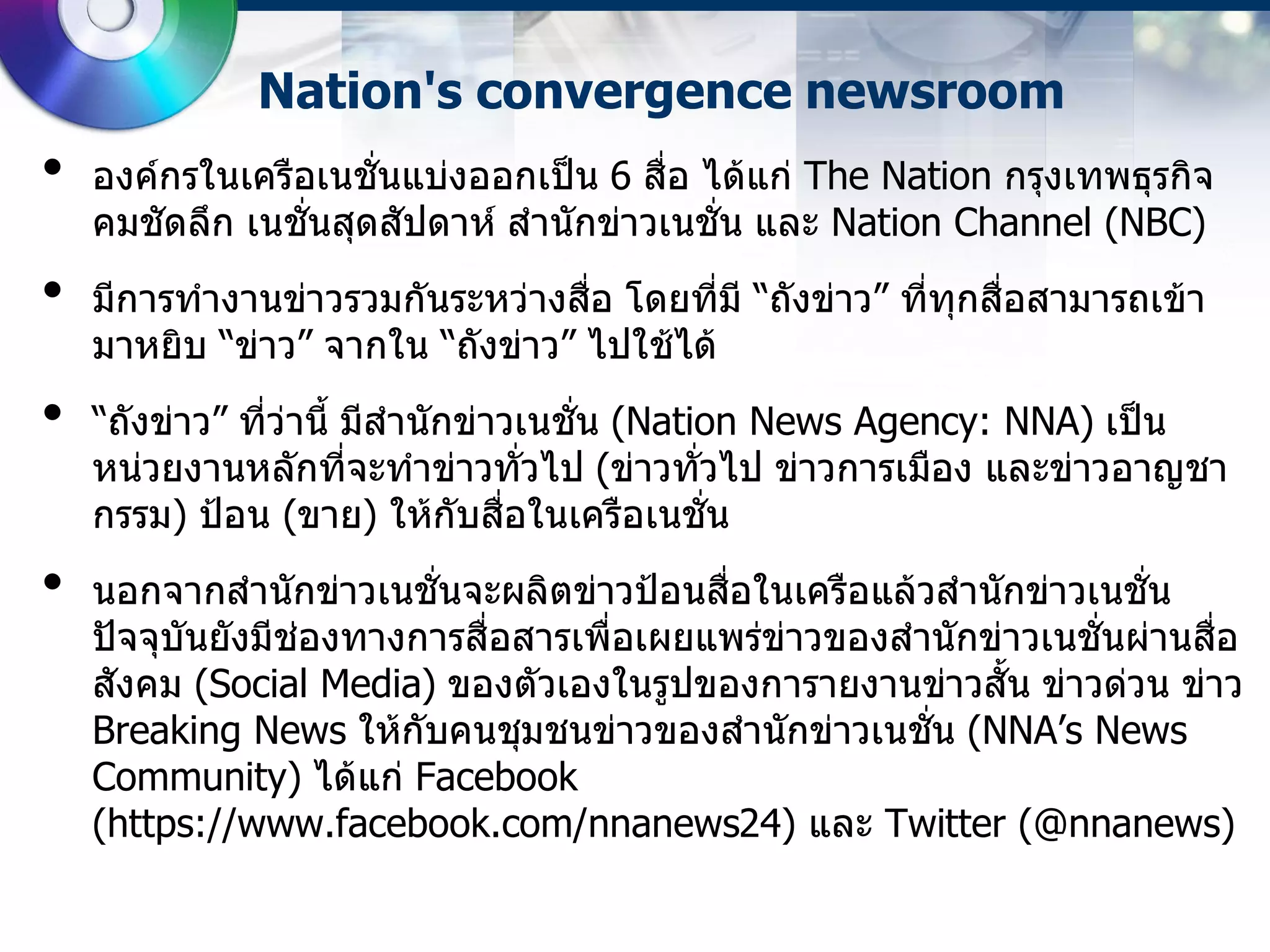 Nation's convergence newsroom
•   องค์กรในเครือเนชั่นแบ่งออกเป็น 6 สื่อ ได้แก่ The Nation กรุงเทพธุรกิจ
    คมชัดลึก เนชั่นสุดสัปดาห์ สานักข่าวเนชั่น และ Nation Channel (NBC)
•   มีการทางานข่าวรวมกันระหว่างสือ โดยที่มี “ถังข่าว” ที่ทุกสื่อสามารถเข้า
                                  ่
    มาหยิบ “ข่าว” จากใน “ถังข่าว” ไปใช้ได้
•   “ถังข่าว” ที่ว่านี้ มีสานักข่าวเนชั่น (Nation News Agency: NNA) เป็น
    หน่วยงานหลักที่จะทาข่าวทัวไป (ข่าวทัวไป ข่าวการเมือง และข่าวอาญชา
                                    ่          ่
    กรรม) ป้อน (ขาย) ให้กับสือในเครือเนชั่น
                                  ่
•   นอกจากสานักข่าวเนชั่นจะผลิตข่าวป้อนสือในเครือแล้วสานักข่าวเนชั่น
                                           ่
    ปัจจุบันยังมีช่องทางการสื่อสารเพื่อเผยแพร่ข่าวของสานักข่าวเนชั่นผ่านสือ
                                                                          ่
    สังคม (Social Media) ของตัวเองในรูปของการายงานข่าวสั้น ข่าวด่วน ข่าว
    Breaking News ให้กับคนชุมชนข่าวของสานักข่าวเนชัน (NNA’s News
                                                       ่
    Community) ได้แก่ Facebook
    (https://www.facebook.com/nnanews24) และ Twitter (@nnanews)
 
