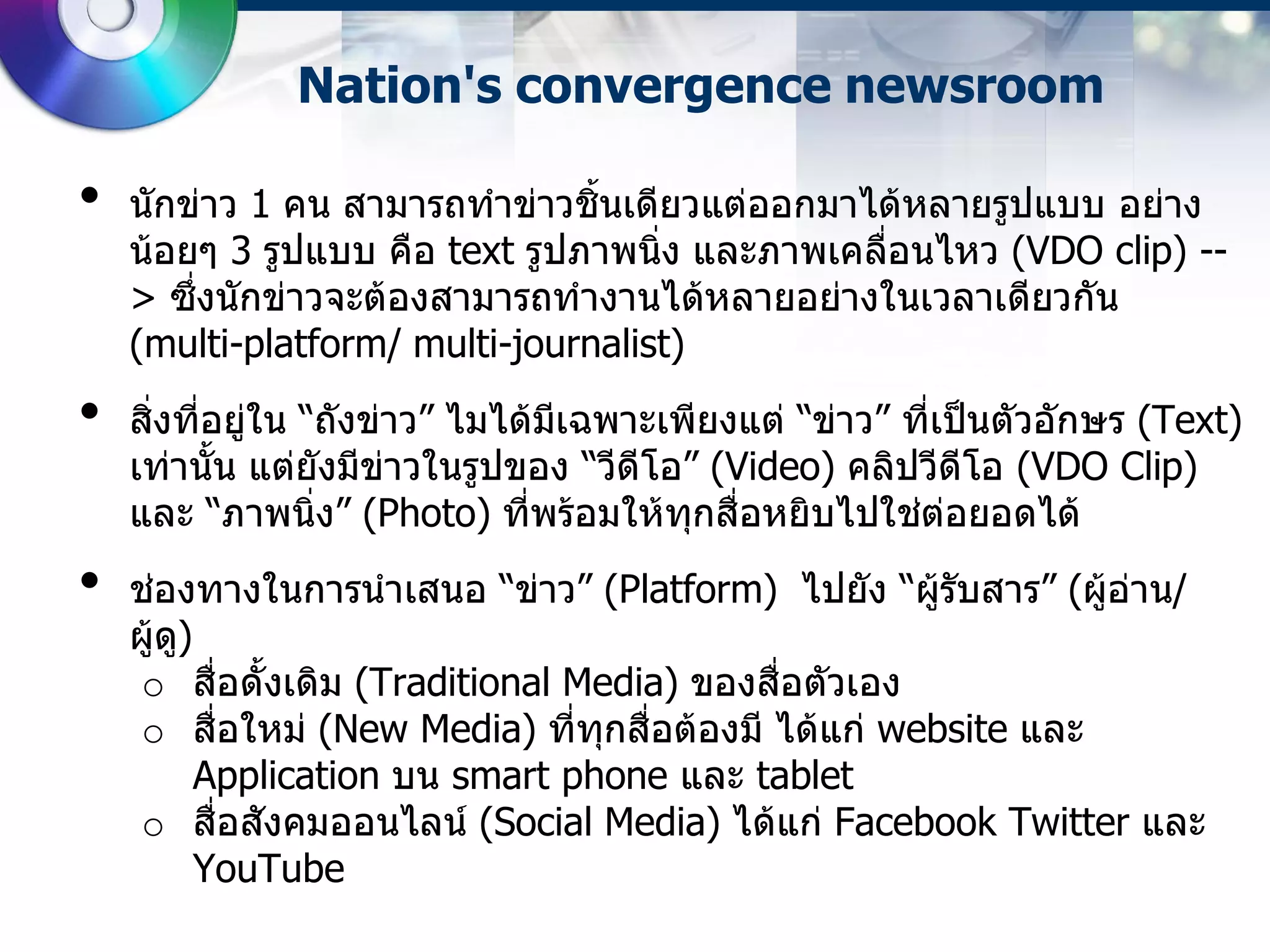 Nation's convergence newsroom

•   นักข่าว 1 คน สามารถทาข่าวชิ้นเดียวแต่ออกมาได้หลายรูปแบบ อย่าง
    น้อยๆ 3 รูปแบบ คือ text รูปภาพนิ่ง และภาพเคลือนไหว (VDO clip) --
                                                 ่
    > ซึ่งนักข่าวจะต้องสามารถทางานได้หลายอย่างในเวลาเดียวกัน
    (multi-platform/ multi-journalist)
•   สิ่งที่อยู่ใน “ถังข่าว” ไมได้มเฉพาะเพียงแต่ “ข่าว” ที่เป็นตัวอักษร (Text)
                                  ี
    เท่านั้น แต่ยังมีข่าวในรูปของ “วีดีโอ” (Video) คลิปวีดีโอ (VDO Clip)
    และ “ภาพนิ่ง” (Photo) ที่พร้อมให้ทกสื่อหยิบไปใช่ต่อยอดได้
                                          ุ
•   ช่องทางในการนาเสนอ “ข่าว” (Platform) ไปยัง “ผู้รับสาร” (ผู้อ่าน/
    ผูด)
      ้ ู
     o สื่อดั้งเดิม (Traditional Media) ของสื่อตัวเอง
     o สื่อใหม่ (New Media) ที่ทกสื่อต้องมี ได้แก่ website และ
                                   ุ
          Application บน smart phone และ tablet
     o สื่อสังคมออนไลน์ (Social Media) ได้แก่ Facebook Twitter และ
          YouTube
 