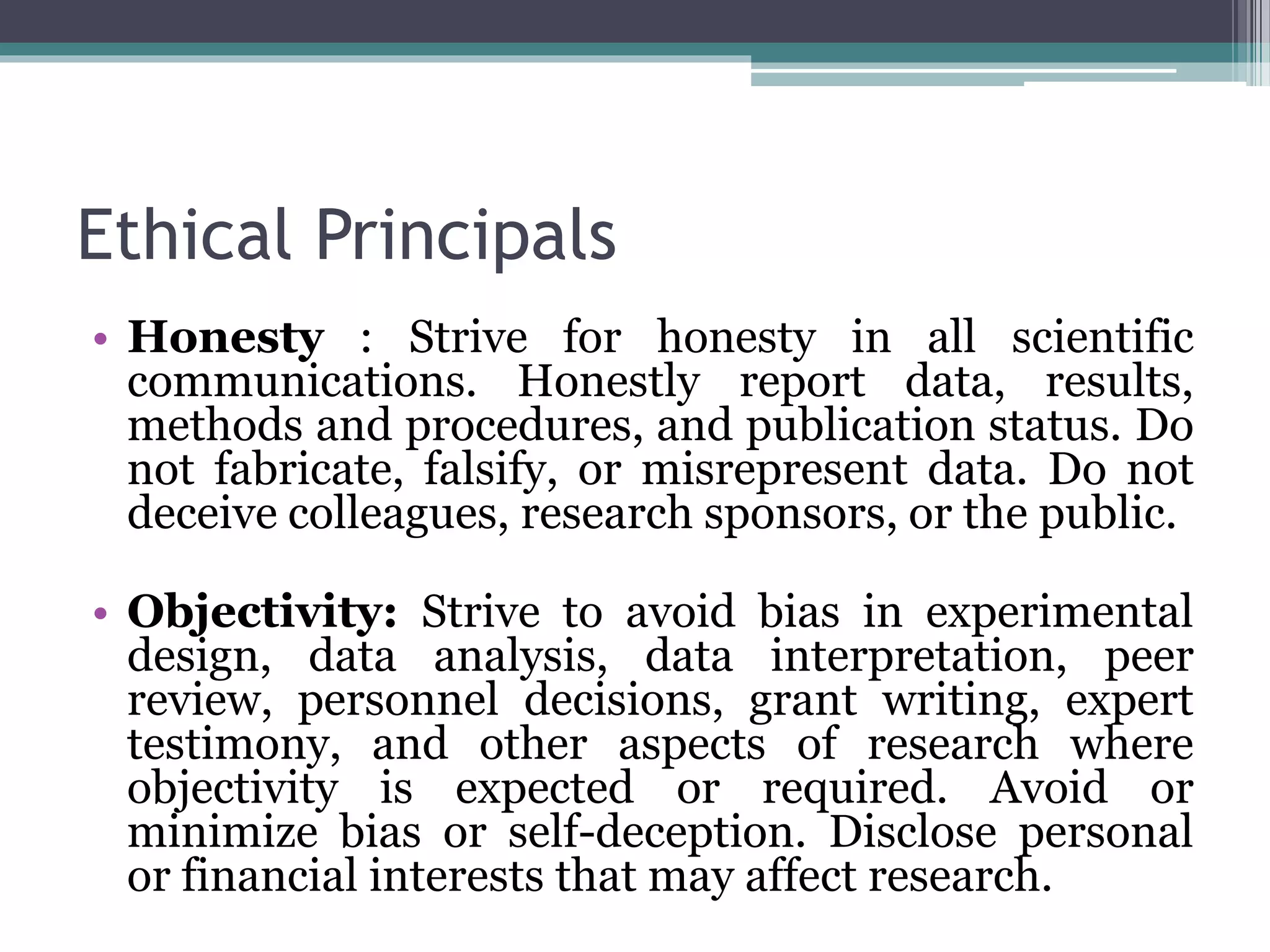 Ethical Principals
• Honesty : Strive for honesty in all scientific
communications. Honestly report data, results,
methods and procedures, and publication status. Do
not fabricate, falsify, or misrepresent data. Do not
deceive colleagues, research sponsors, or the public.
• Objectivity: Strive to avoid bias in experimental
design, data analysis, data interpretation, peer
review, personnel decisions, grant writing, expert
testimony, and other aspects of research where
objectivity is expected or required. Avoid or
minimize bias or self-deception. Disclose personal
or financial interests that may affect research.
 