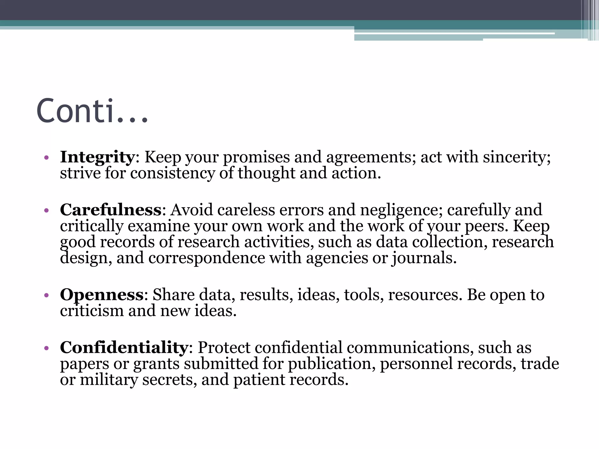 Conti...
• Integrity: Keep your promises and agreements; act with sincerity;
strive for consistency of thought and action.
• Carefulness: Avoid careless errors and negligence; carefully and
critically examine your own work and the work of your peers. Keep
good records of research activities, such as data collection, research
design, and correspondence with agencies or journals.
• Openness: Share data, results, ideas, tools, resources. Be open to
criticism and new ideas.
• Confidentiality: Protect confidential communications, such as
papers or grants submitted for publication, personnel records, trade
or military secrets, and patient records.
 