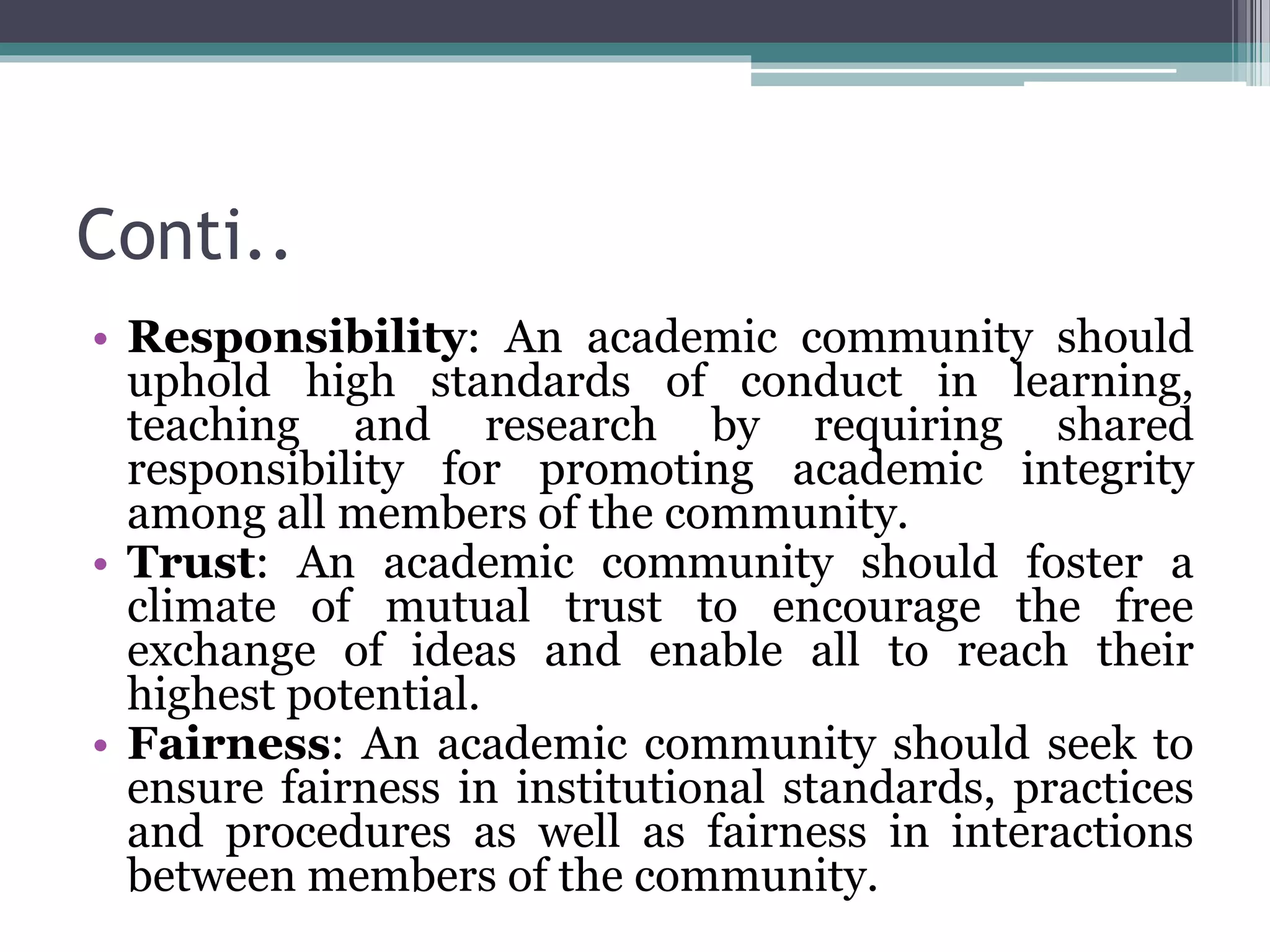 Conti..
• Responsibility: An academic community should
uphold high standards of conduct in learning,
teaching and research by requiring shared
responsibility for promoting academic integrity
among all members of the community.
• Trust: An academic community should foster a
climate of mutual trust to encourage the free
exchange of ideas and enable all to reach their
highest potential.
• Fairness: An academic community should seek to
ensure fairness in institutional standards, practices
and procedures as well as fairness in interactions
between members of the community.
 