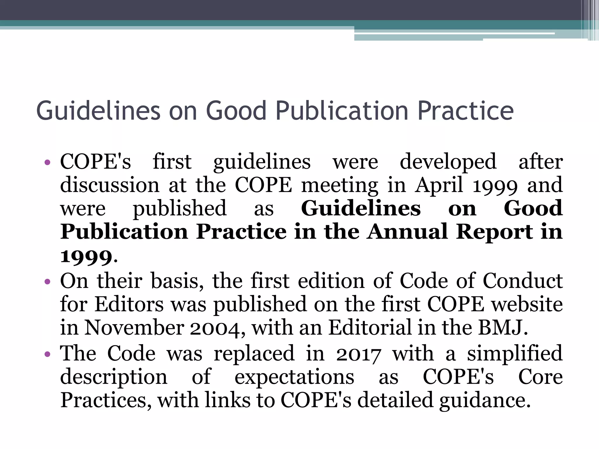 Guidelines on Good Publication Practice
• COPE's first guidelines were developed after
discussion at the COPE meeting in April 1999 and
were published as Guidelines on Good
Publication Practice in the Annual Report in
1999.
• On their basis, the first edition of Code of Conduct
for Editors was published on the first COPE website
in November 2004, with an Editorial in the BMJ.
• The Code was replaced in 2017 with a simplified
description of expectations as COPE's Core
Practices, with links to COPE's detailed guidance.
 