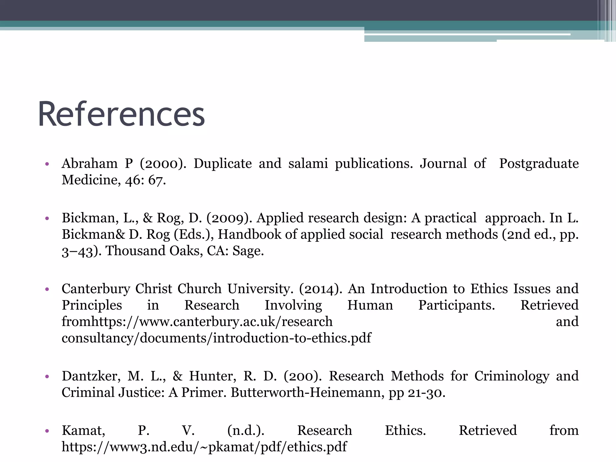 References
• Abraham P (2000). Duplicate and salami publications. Journal of Postgraduate
Medicine, 46: 67.
• Bickman, L., & Rog, D. (2009). Applied research design: A practical approach. In L.
Bickman& D. Rog (Eds.), Handbook of applied social research methods (2nd ed., pp.
3–43). Thousand Oaks, CA: Sage.
• Canterbury Christ Church University. (2014). An Introduction to Ethics Issues and
Principles in Research Involving Human Participants. Retrieved
fromhttps://www.canterbury.ac.uk/research and
consultancy/documents/introduction-to-ethics.pdf
• Dantzker, M. L., & Hunter, R. D. (200). Research Methods for Criminology and
Criminal Justice: A Primer. Butterworth-Heinemann, pp 21-30.
• Kamat, P. V. (n.d.). Research Ethics. Retrieved from
https://www3.nd.edu/~pkamat/pdf/ethics.pdf
 