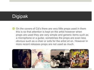 Digipak
 On the covers of Cd’s there are very little props used in them
this is so that attention is kept on the artist however when
props are used they are very simple and generic items such as
a microphone or a guitar, sometimes the props are even less
obvious such as a chair or sofa for the artist sit on. However in
more recent releases props are not used as much.
 