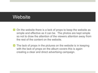 Website
 On the website there is a lack of props to keep the website as
simple and effective as it can be. The photos are kept simple
so not to draw the attention of the viewers attention away from
the rest of the content on the website.
 The lack of props in the pictures on the website is in keeping
with the lack of props on the album covers this is again
creating a clear and direct advertising campaign.
 