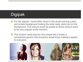 Digipak
 For the digipak I could either shoot in the studio leaving a plain
and simple background making the artist really stand out on the
background. The colours would be pastel as these colours seem
to be very popular at the moment.
 The location could also be very simple like a forest or
somewhere generic that everyone would know making it appeal
to everyone.
 