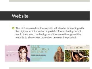 Website
 The pictures used on the website will also be in keeping with
the digipak so if I shoot on a pastel coloured background I
would then keep the background the same throughout the
website to show clear promotion between the product.
 