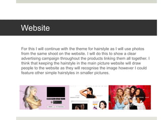Website
For this I will continue with the theme for hairstyle as I will use photos
from the same shoot on the website. I will do this to show a clear
advertising campaign throughout the products linking them all together. I
think that keeping the hairstyle in the main picture website will draw
people to the website as they will recognise the image however I could
feature other simple hairstyles in smaller pictures.
 
