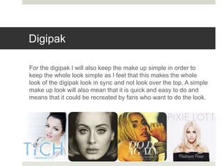 Digipak
For the digipak I will also keep the make up simple in order to
keep the whole look simple as I feel that this makes the whole
look of the digipak look in sync and not look over the top. A simple
make up look will also mean that it is quick and easy to do and
means that it could be recreated by fans who want to do the look.
 
