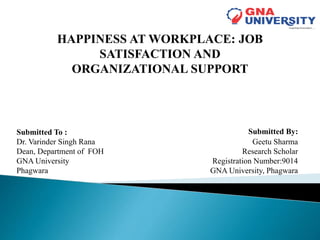 Submitted By:
Geetu Sharma
Research Scholar
Registration Number:9014
GNA University, Phagwara
Submitted To :
Dr. Varinder Singh Rana
Dean, Department of FOH
GNA University
Phagwara
HAPPINESS AT WORKPLACE: JOB
SATISFACTION AND
ORGANIZATIONAL SUPPORT
 
