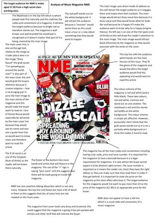 Analysis of Music Magazine NME
The Masthead is in the top left which is where
people look first naturally and this matches the
codes and conventions of a magazine. It attracts
the target audience because its bright red so
therefore stands out. The magazine is well
known and well branded the masthead is
recognised so it doesn’t matter that part of it is
being covered by the main image.
The main image uses direct mode of address so
this will attract the target audience as it engages
them and makes them feel involved. The main
image would attract dizzy rascal fans because it is
dizzy rascal and they would know what he looks
like and because he is happy it’ll make the
audience want to know why he is happy (enigma
theory). His left eye is on one of the Hot spots (rule
of thirds) so this will draw the reader’s attention to
the main image. The main image would attract
black ethnicities to the magazine as they would
associate with the artist on the cover.
The main cover line, is
also anchorage text,
relates to the image as
it talks about who is in
the image “Dizzy
Rascal” the grab quote
“I’m spreading joy
around the world,
man!” is also part of
the main cover line and
would grab the buyers
attention because it
creates enigmas – how
is he bringing joy? It
joins the main image to
the main article of the
magazine and this
would make the buyer
want to read on. Fans
of Dizzee Rascal would
especially be attracted
by the main cover line
because they would
see his name and also
see a quote from him
so would want to know
more and therefore
want to read the
article.
The R of rascal is on
one of the hotspots
(Rule of thirds) so the
reader will be drawn
there naturally.
The colour scheme of the
magazine is red and white (and a
little black). These two colours,
red and white, contrast and
stand out on one another. The
masthead is red and this stands
out boldly on the white
background. The colour scheme
is simple yet affective. However,
personally I don’t think that the
grab quote stands out as it is on a
partially white background so I
think this makes it hard to read.
The magazine has all the main codes and conventions including
having a bar code, price and issue number. It is important for
the magazine to have a barcode because it is a legal
requirement for magazines. It is also where the buyer would
expect it to be (bottom right corner). The issue number is
important as it means the reader can check they have the right
edition or they can make sure that they read them in order if
they get behind. It is important to state the price on the
magazine as this does affect who buys it. The target audience
for this magazine would not want to pay more than £4 so the
price of the magazine (£2.30) is an appropriate price for the
buyer.
The footer at the bottom lists more
bands and artists that will feature in the
magazine. The use of the “+” sign is
saying “plus more” and this suggests that
there will be loads going on inside the
magazine.
This top line tells the audience
which bands are the main
focuses of this issue. They fit
the genre of the magazine and
would therefore the target
audience would find this
appealing and would want to
read this article
The magazine front cover looks very busy and clustered; this
could suggest that the magazine is going to be jam packed with
articles and other stuff that will interest the buyer.
The red puff stands out on
the white background. It
will attract the audience
because a “reunion” would
excite them as this could
mean a tour or a new album
something that they would
want to happen.
NME does not appear to have a sell line
which is a usual code and convention of a
music magazine.
NME has one coverline talking about blur which is not very
many. However the top line and footer bar have a lot of detail
in them so this suggests that lots of cover lines are not
needed on this front cover.
The target audience for NME is males
aged 17-30 from a high social class-
working class.
 