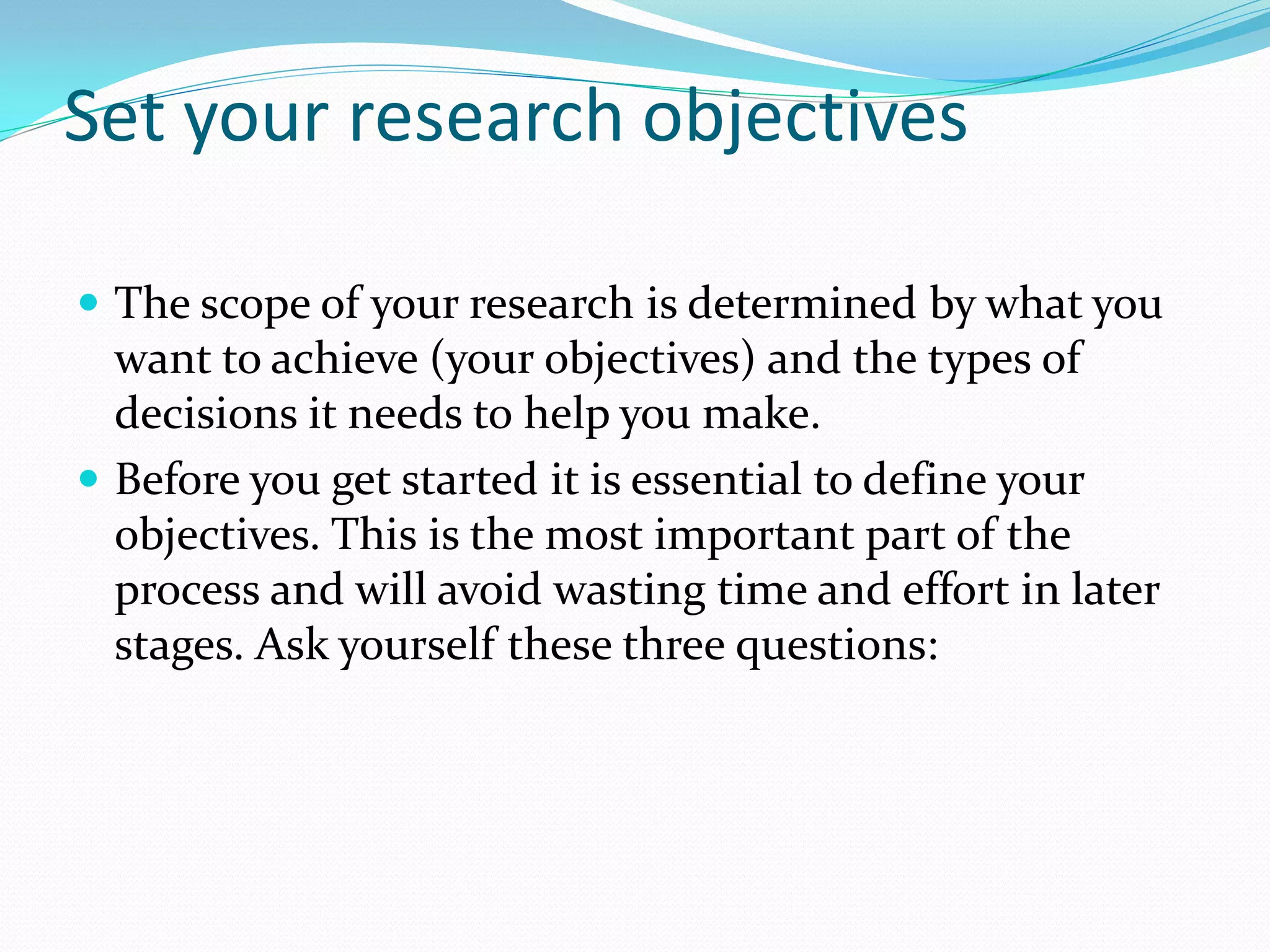 Set your research objectives
 The scope of your research is determined by what you
want to achieve (your objectives) and the types of
decisions it needs to help you make.
 Before you get started it is essential to define your
objectives. This is the most important part of the
process and will avoid wasting time and effort in later
stages. Ask yourself these three questions:
 