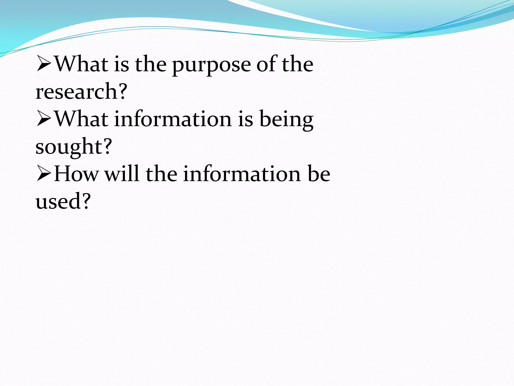 What is the purpose of the
research?
What information is being
sought?
How will the information be
used?
 