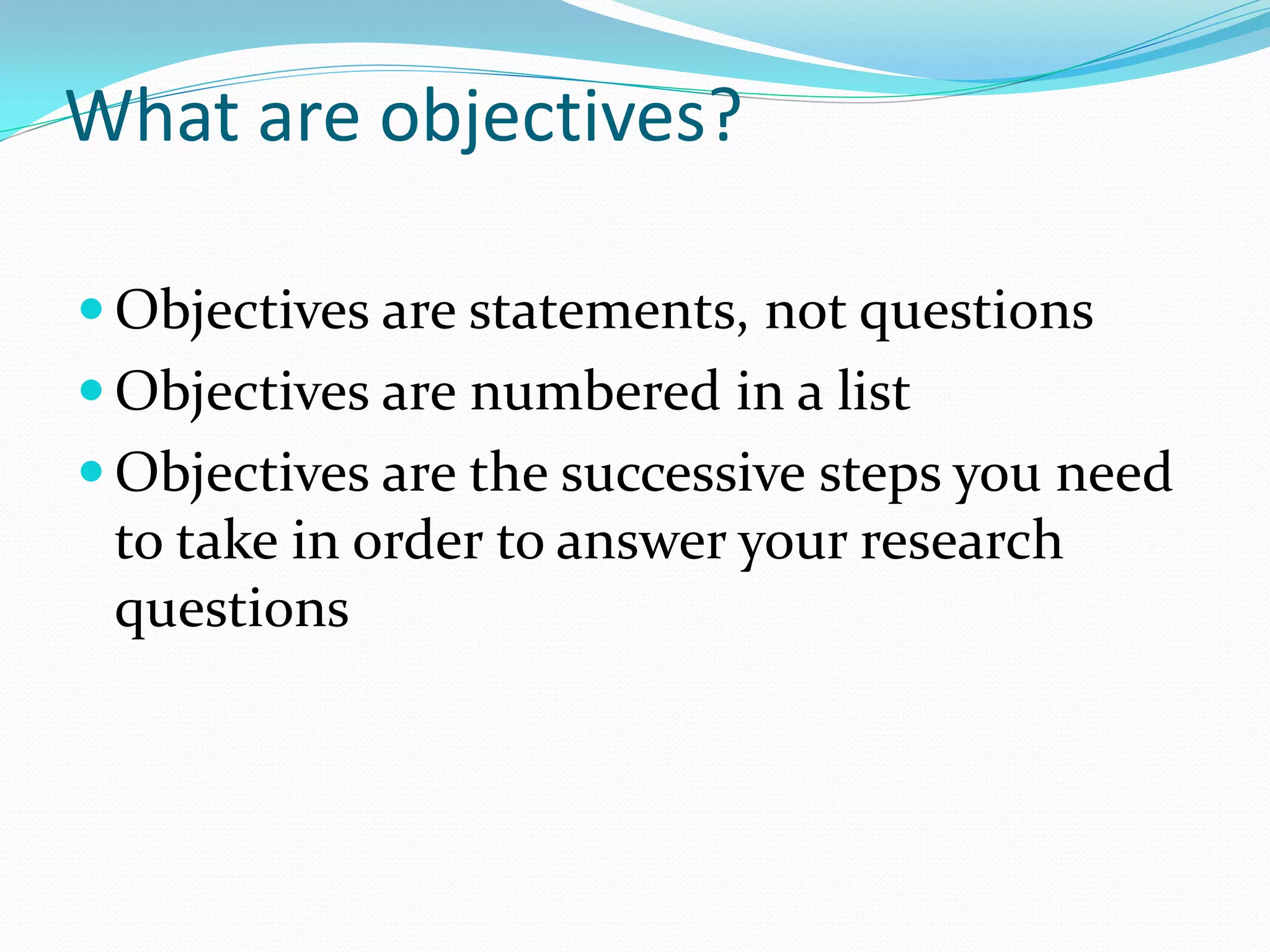What are objectives?
 Objectives are statements, not questions
 Objectives are numbered in a list
 Objectives are the successive steps you need
to take in order to answer your research
questions
 
