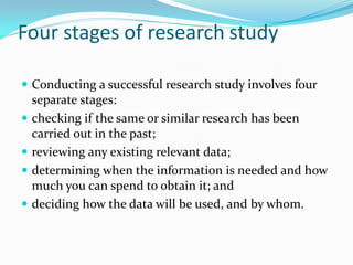 Four stages of research study
Conducting a successful research study involves four
separate stages:
checking if the same or similar research has been
carried out in the past;
reviewing any existing relevant data;
determining when the information is needed and how
much you can spend to obtain it; and
deciding how the data will be used, and by whom.