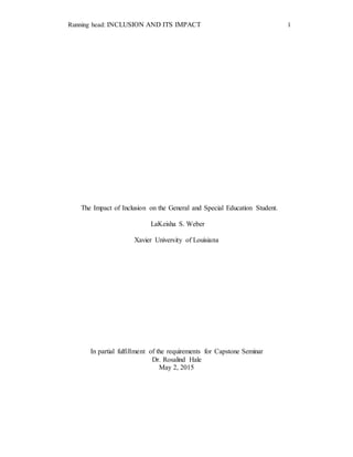 Running head: INCLUSION AND ITS IMPACT 1
The Impact of Inclusion on the General and Special Education Student.
LaKeisha S. Weber
Xavier University of Louisiana
In partial fulfillment of the requirements for Capstone Seminar
Dr. Rosalind Hale
May 2, 2015
 