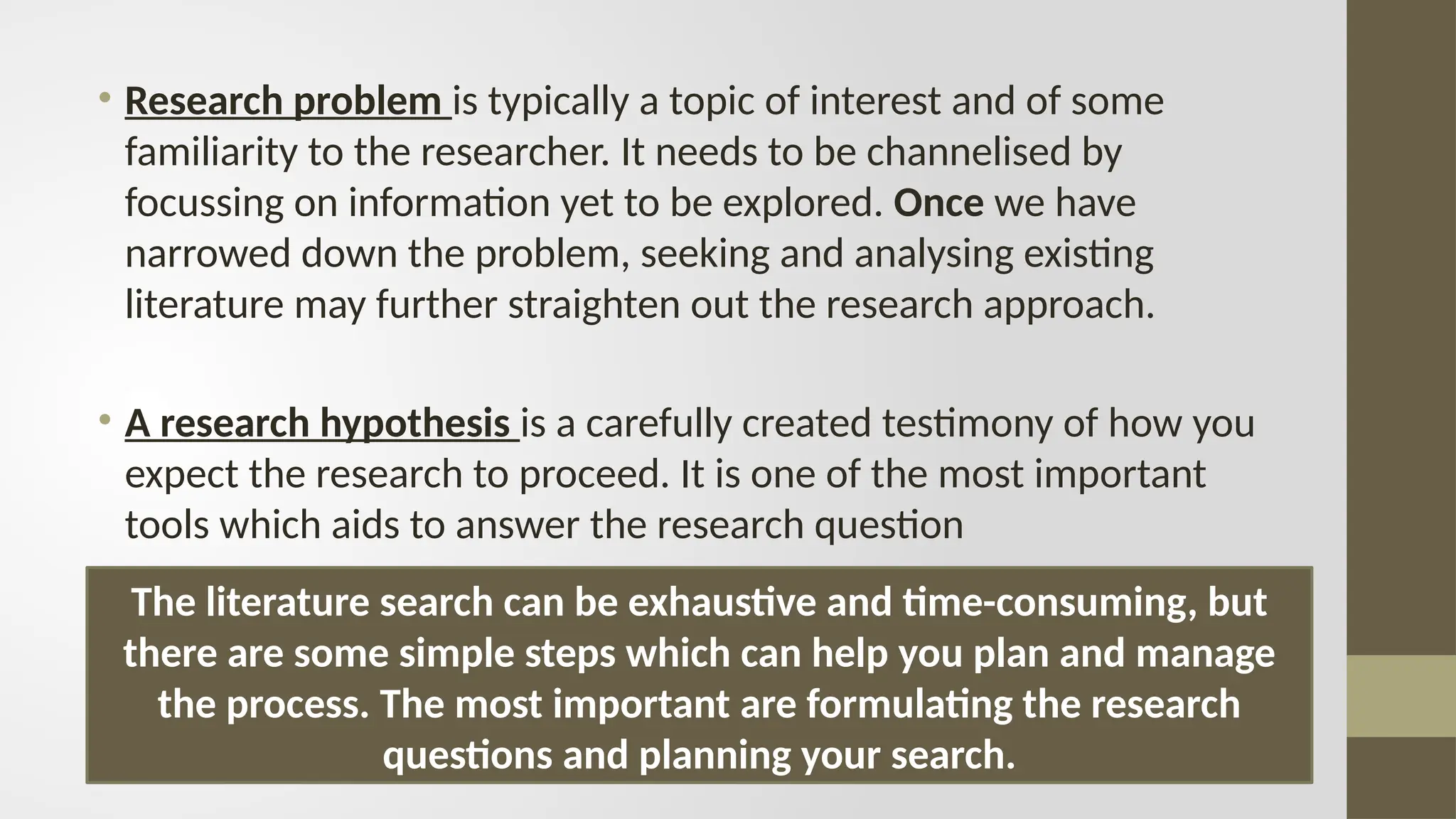 • Research problem is typically a topic of interest and of some
familiarity to the researcher. It needs to be channelised by
focussing on information yet to be explored. Once we have
narrowed down the problem, seeking and analysing existing
literature may further straighten out the research approach.
• A research hypothesis is a carefully created testimony of how you
expect the research to proceed. It is one of the most important
tools which aids to answer the research question
The literature search can be exhaustive and time-consuming, but
there are some simple steps which can help you plan and manage
the process. The most important are formulating the research
questions and planning your search.
 