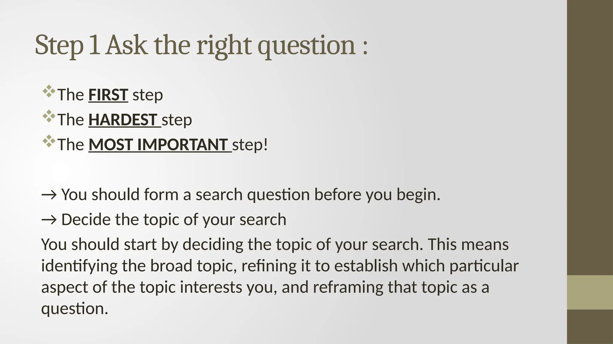 Step 1 Ask the right question :
The FIRST step
The HARDEST step
The MOST IMPORTANT step!
→ You should form a search question before you begin.
→ Decide the topic of your search
You should start by deciding the topic of your search. This means
identifying the broad topic, refining it to establish which particular
aspect of the topic interests you, and reframing that topic as a
question.
 