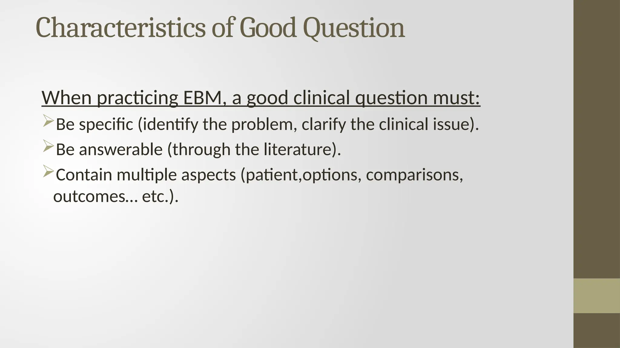 Characteristics of Good Question
When practicing EBM, a good clinical question must:
Be specific (identify the problem, clarify the clinical issue).
Be answerable (through the literature).
Contain multiple aspects (patient,options, comparisons,
outcomes… etc.).
 