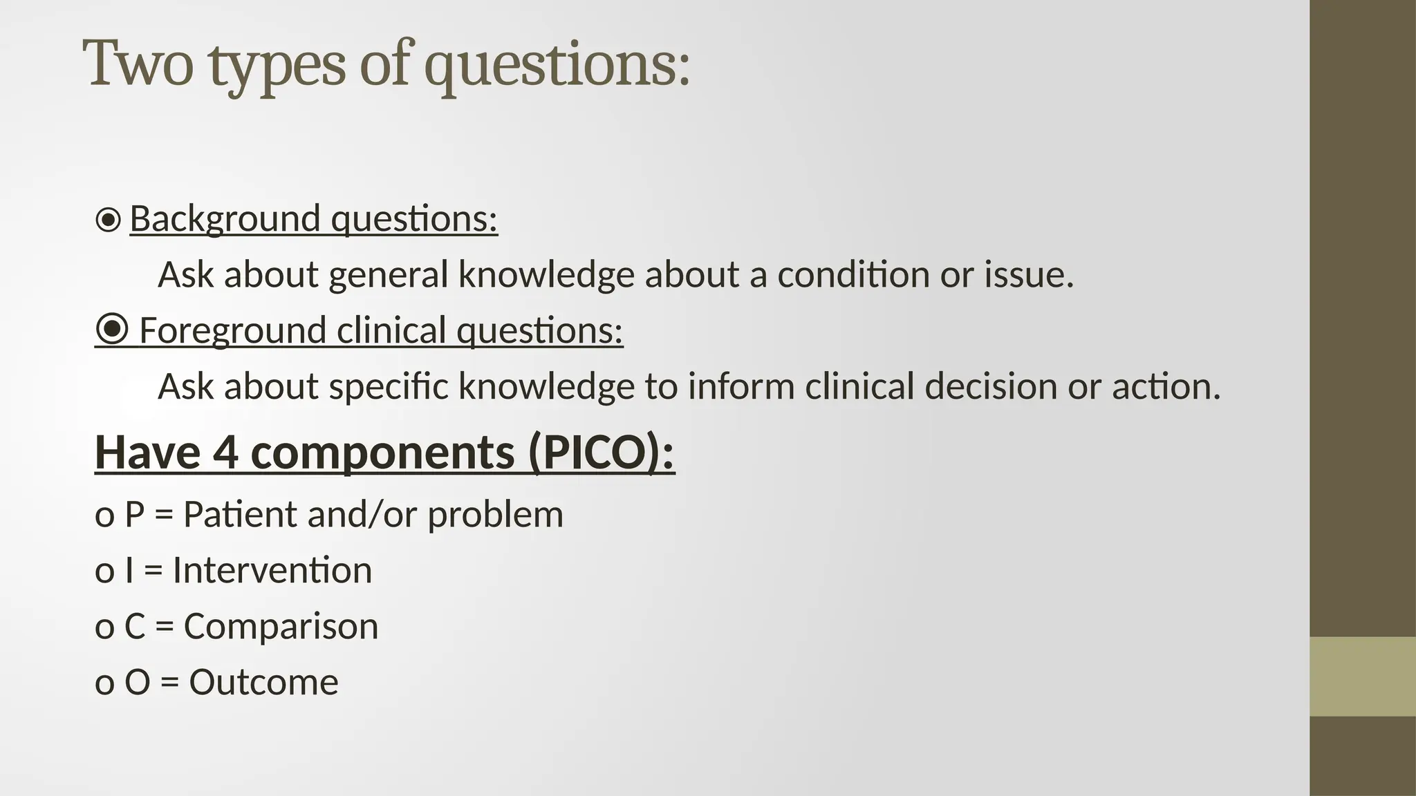Two types of questions:
⦿ Background questions:
Ask about general knowledge about a condition or issue.
⦿ Foreground clinical questions:
Ask about specific knowledge to inform clinical decision or action.
Have 4 components (PICO):
o P = Patient and/or problem
o I = Intervention
o C = Comparison
o O = Outcome
 