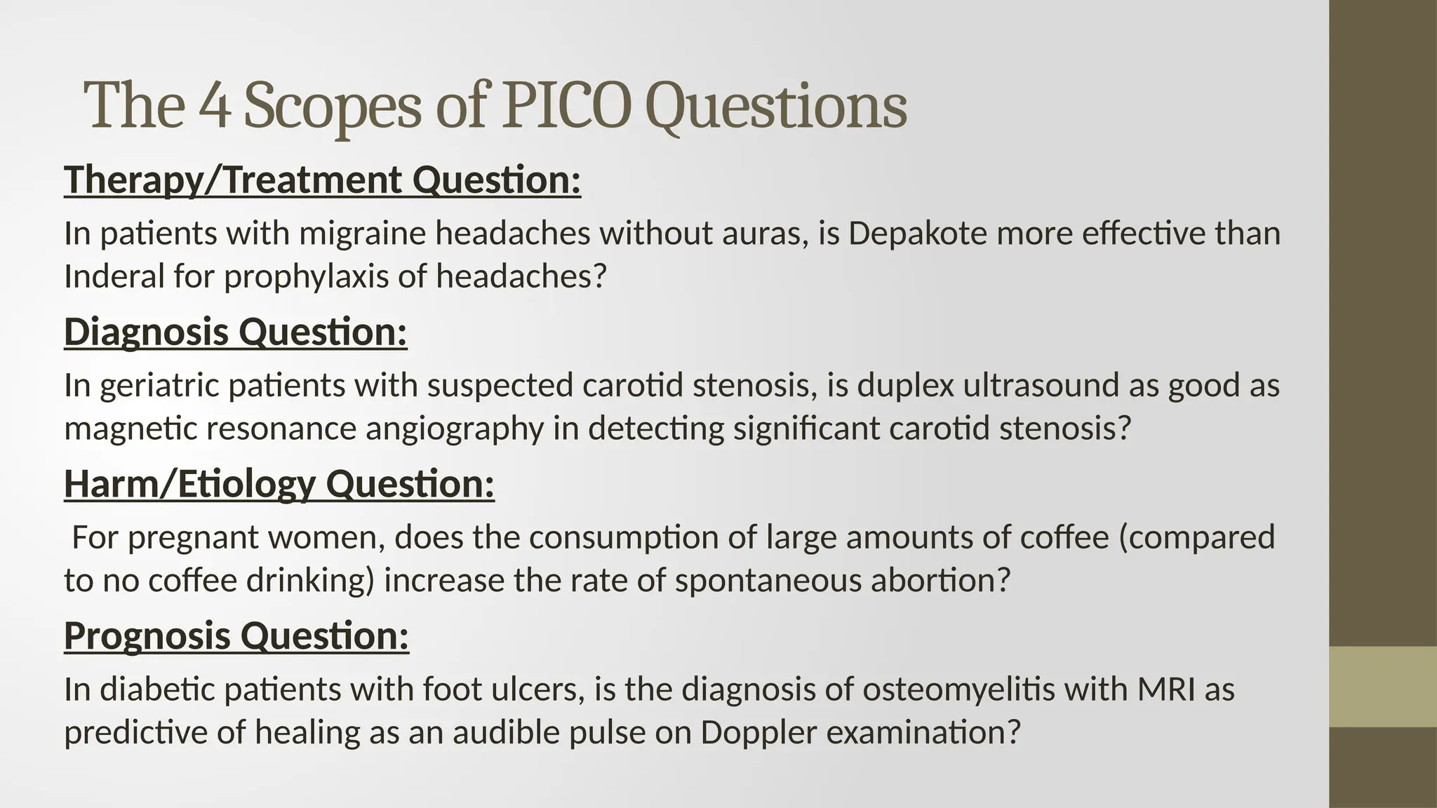 The 4 Scopes of PICO Questions
Therapy/Treatment Question:
In patients with migraine headaches without auras, is Depakote more effective than
Inderal for prophylaxis of headaches?
Diagnosis Question:
In geriatric patients with suspected carotid stenosis, is duplex ultrasound as good as
magnetic resonance angiography in detecting significant carotid stenosis?
Harm/Etiology Question:
For pregnant women, does the consumption of large amounts of coffee (compared
to no coffee drinking) increase the rate of spontaneous abortion?
Prognosis Question:
In diabetic patients with foot ulcers, is the diagnosis of osteomyelitis with MRI as
predictive of healing as an audible pulse on Doppler examination?
 