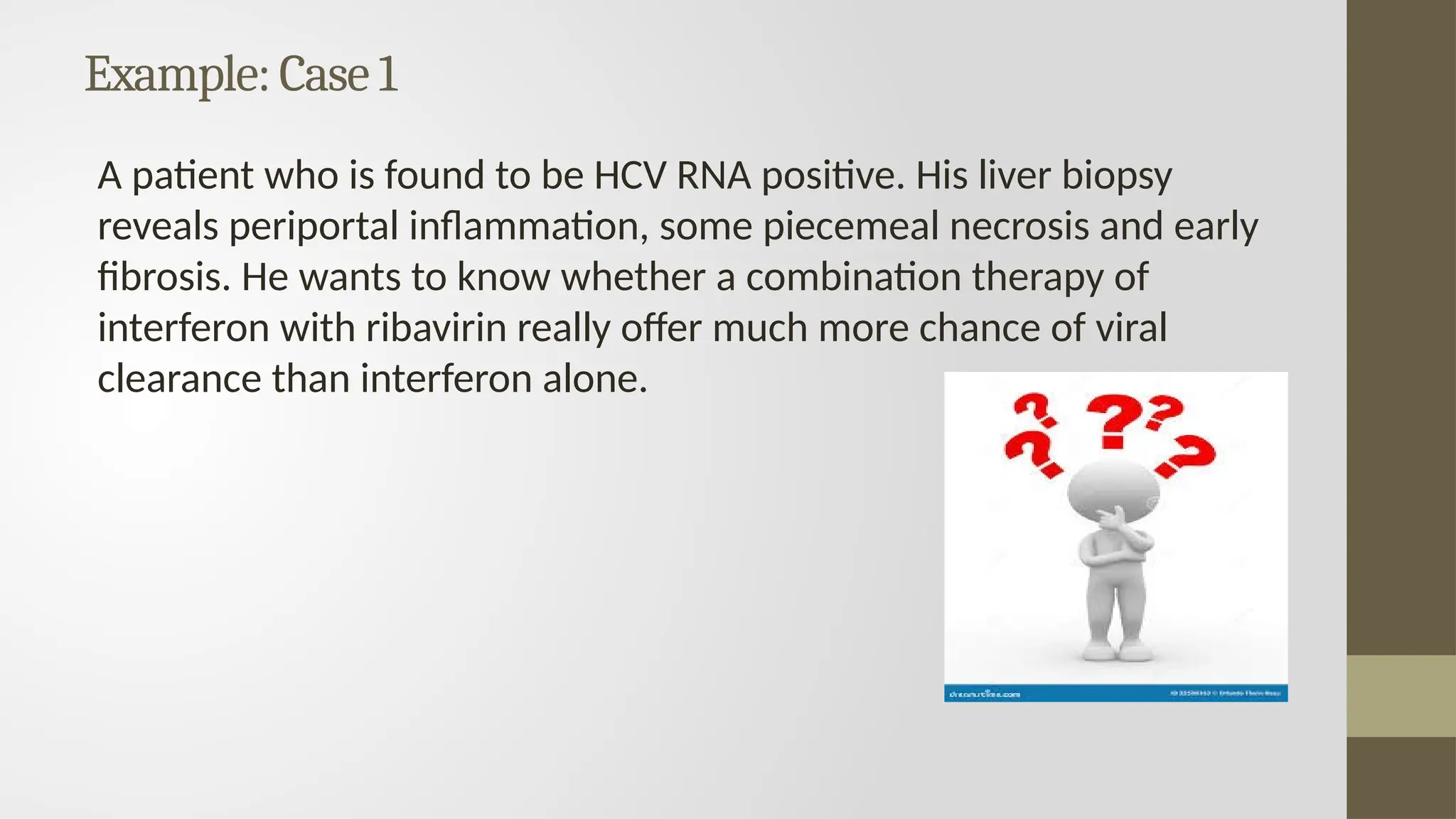 Example:Case 1
A patient who is found to be HCV RNA positive. His liver biopsy
reveals periportal inflammation, some piecemeal necrosis and early
fibrosis. He wants to know whether a combination therapy of
interferon with ribavirin really offer much more chance of viral
clearance than interferon alone.
 