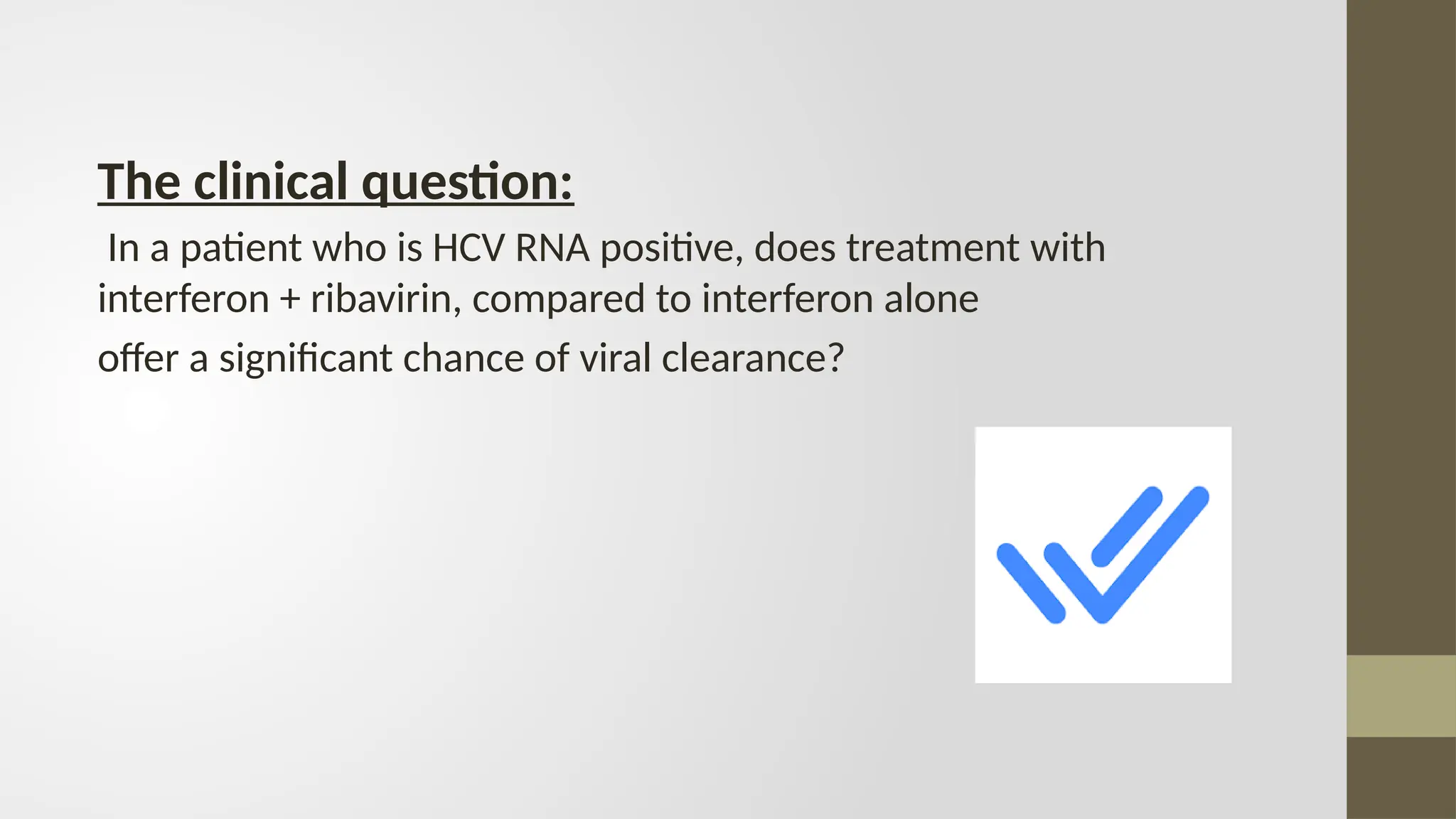 The clinical question:
In a patient who is HCV RNA positive, does treatment with
interferon + ribavirin, compared to interferon alone
offer a significant chance of viral clearance?
 