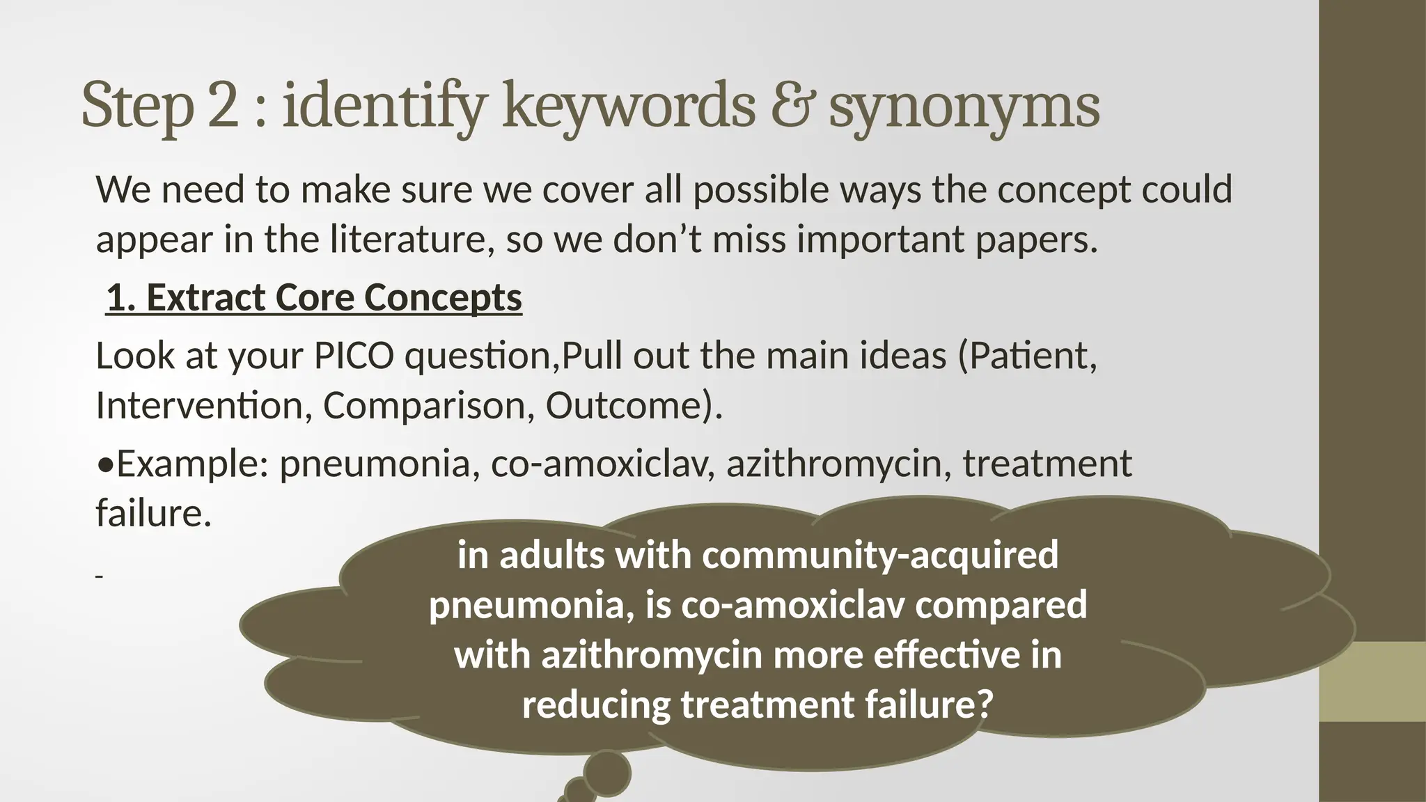 Step 2 : identify keywords & synonyms
We need to make sure we cover all possible ways the concept could
appear in the literature, so we don’t miss important papers.
1. Extract Core Concepts
Look at your PICO question,Pull out the main ideas (Patient,
Intervention, Comparison, Outcome).
•Example: pneumonia, co-amoxiclav, azithromycin, treatment
failure.
in adults with community-acquired
pneumonia, is co-amoxiclav compared
with azithromycin more effective in
reducing treatment failure?
 