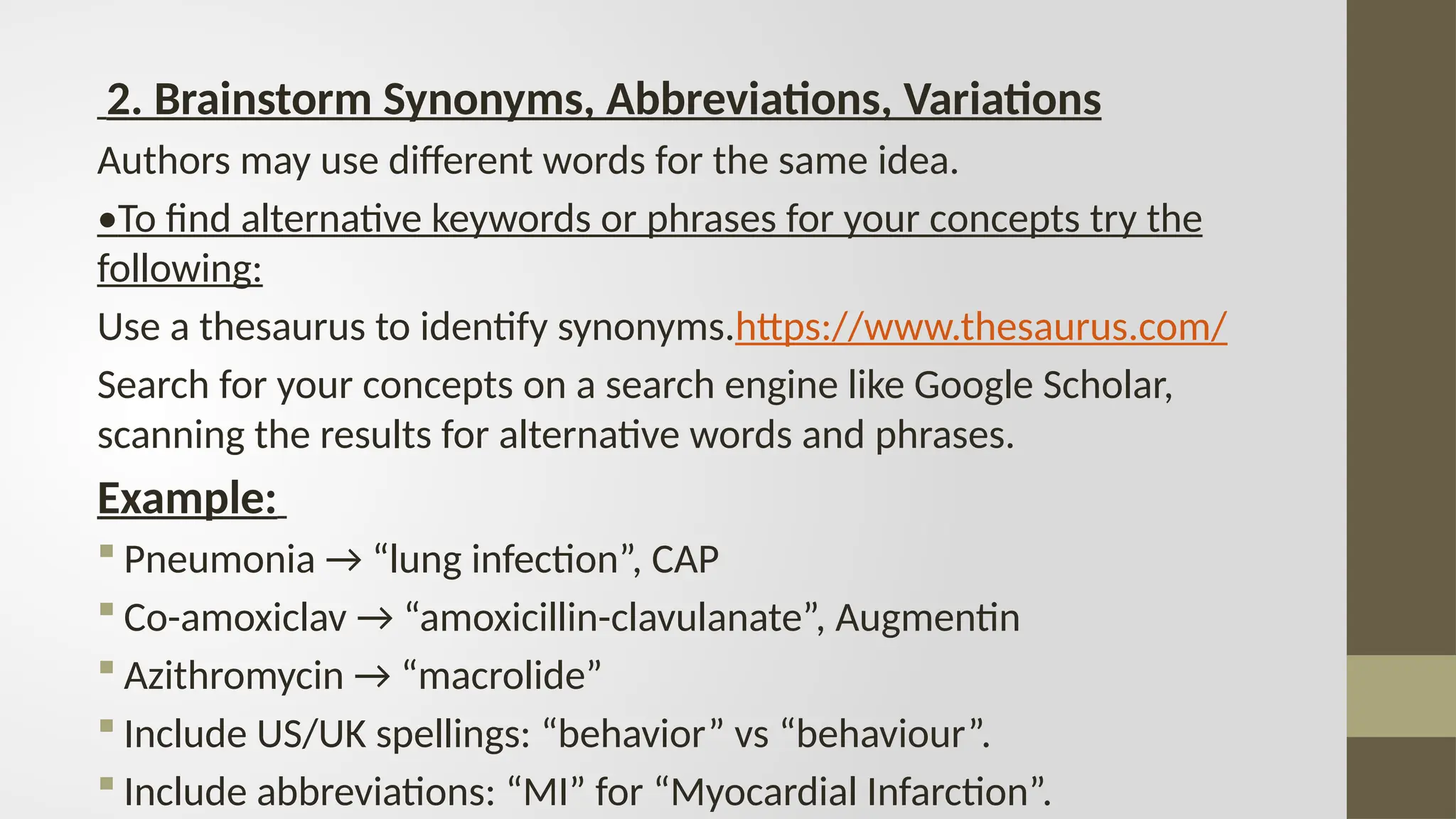 2. Brainstorm Synonyms, Abbreviations, Variations
Authors may use different words for the same idea.
•To find alternative keywords or phrases for your concepts try the
following:
Use a thesaurus to identify synonyms.https://www.thesaurus.com/
Search for your concepts on a search engine like Google Scholar,
scanning the results for alternative words and phrases.
Example:
 Pneumonia → “lung infection”, CAP
 Co-amoxiclav → “amoxicillin-clavulanate”, Augmentin
 Azithromycin → “macrolide”
 Include US/UK spellings: “behavior” vs “behaviour”.
 Include abbreviations: “MI” for “Myocardial Infarction”.
 