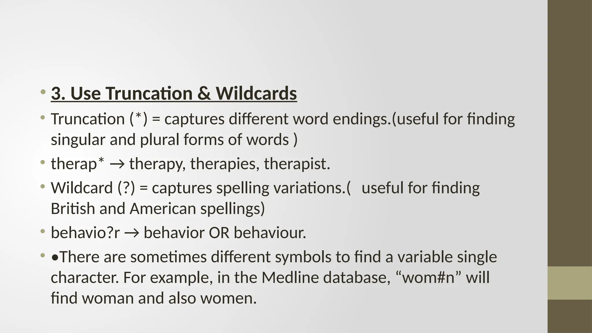 • 3. Use Truncation & Wildcards
• Truncation (*) = captures different word endings.(useful for finding
singular and plural forms of words )
• therap* → therapy, therapies, therapist.
• Wildcard (?) = captures spelling variations.( useful for finding
British and American spellings)
• behavio?r → behavior OR behaviour.
• •There are sometimes different symbols to find a variable single
character. For example, in the Medline database, “wom#n” will
find woman and also women.
 