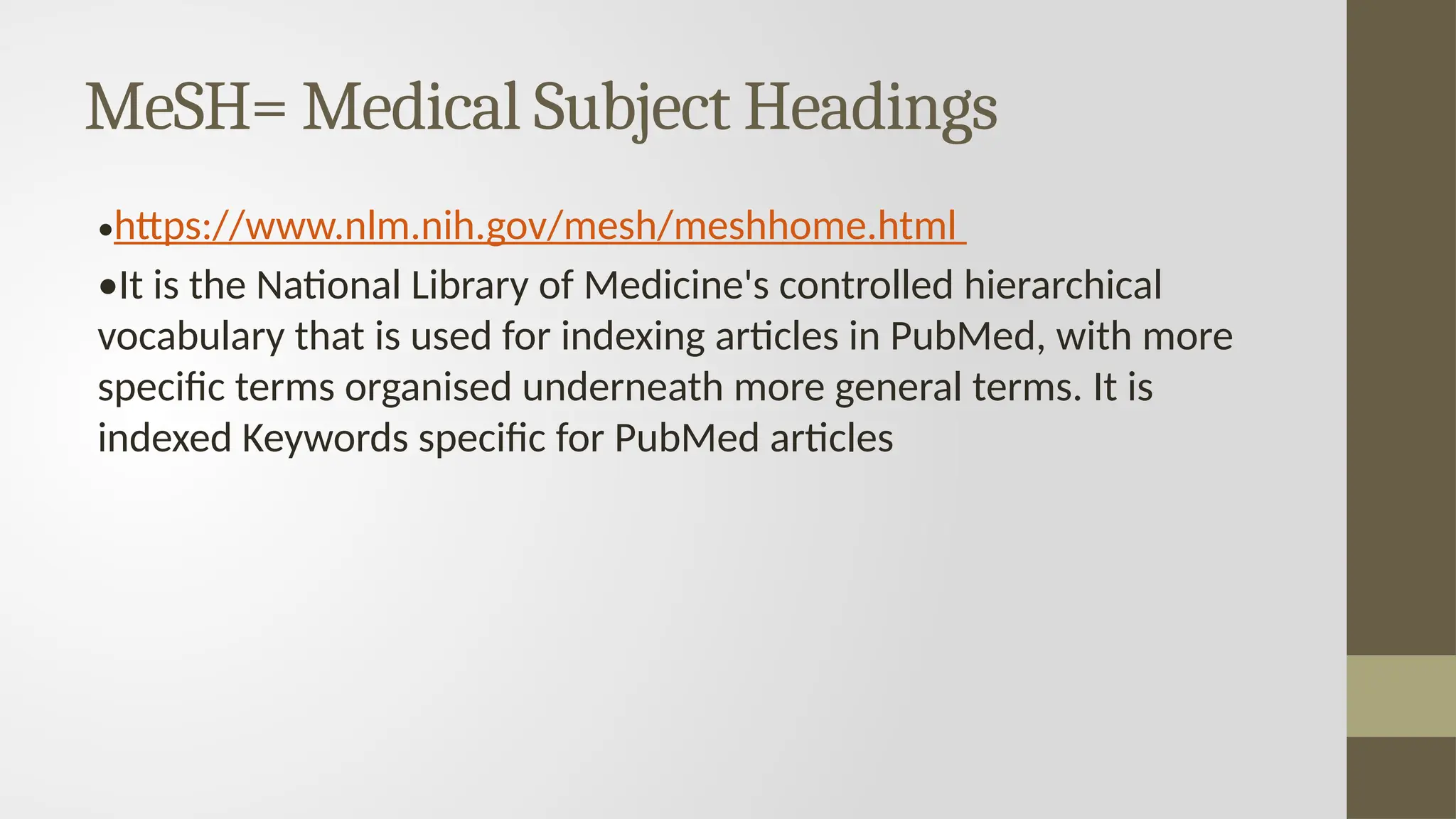 MeSH= Medical Subject Headings
•https://www.nlm.nih.gov/mesh/meshhome.html
•It is the National Library of Medicine's controlled hierarchical
vocabulary that is used for indexing articles in PubMed, with more
specific terms organised underneath more general terms. It is
indexed Keywords specific for PubMed articles
 