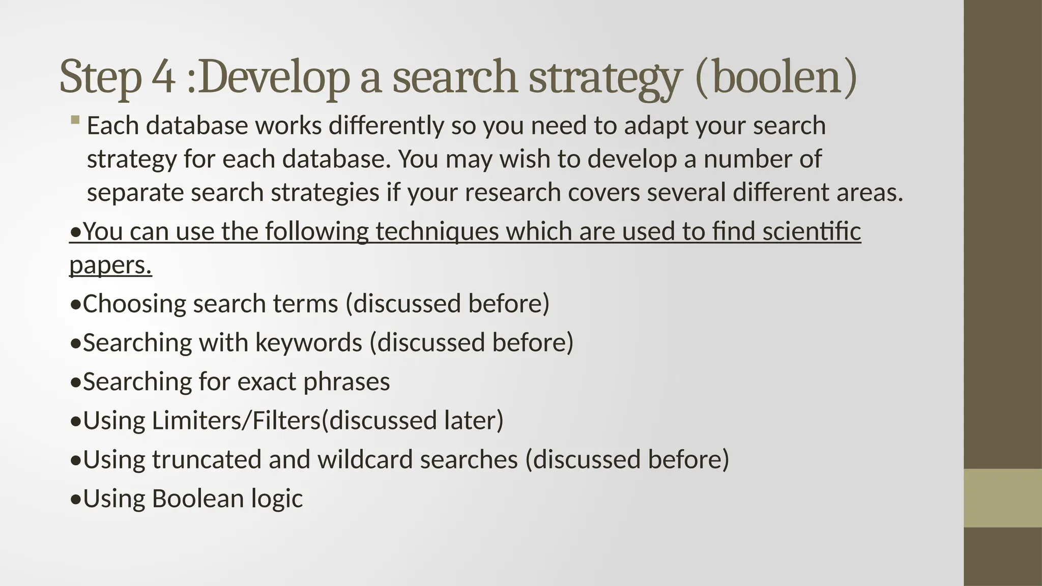 Step 4 :Develop a search strategy (boolen)
 Each database works differently so you need to adapt your search
strategy for each database. You may wish to develop a number of
separate search strategies if your research covers several different areas.
•You can use the following techniques which are used to find scientific
papers.
•Choosing search terms (discussed before)
•Searching with keywords (discussed before)
•Searching for exact phrases
•Using Limiters/Filters(discussed later)
•Using truncated and wildcard searches (discussed before)
•Using Boolean logic
 