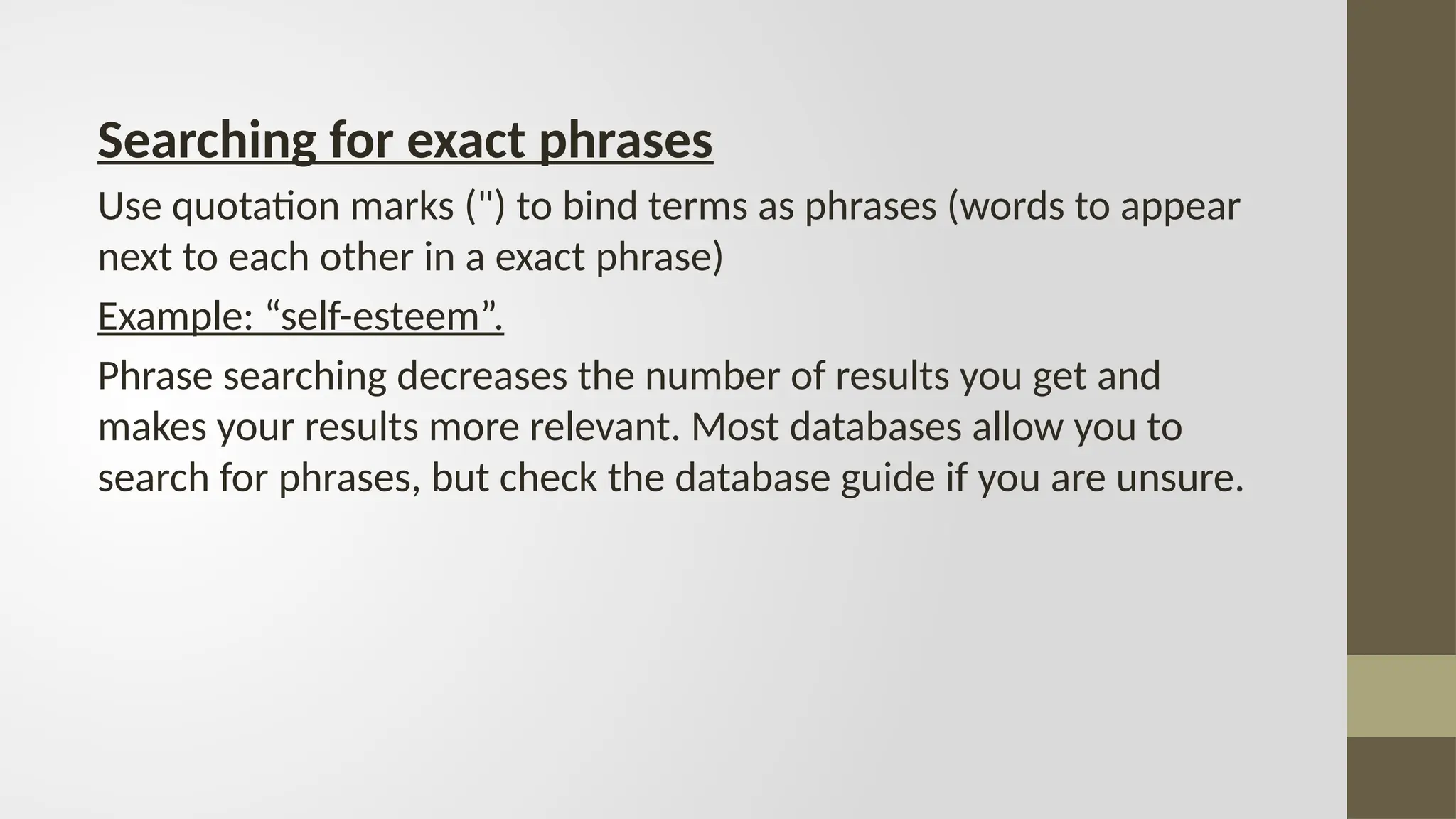 Searching for exact phrases
Use quotation marks (") to bind terms as phrases (words to appear
next to each other in a exact phrase)
Example: “self-esteem”.
Phrase searching decreases the number of results you get and
makes your results more relevant. Most databases allow you to
search for phrases, but check the database guide if you are unsure.
 