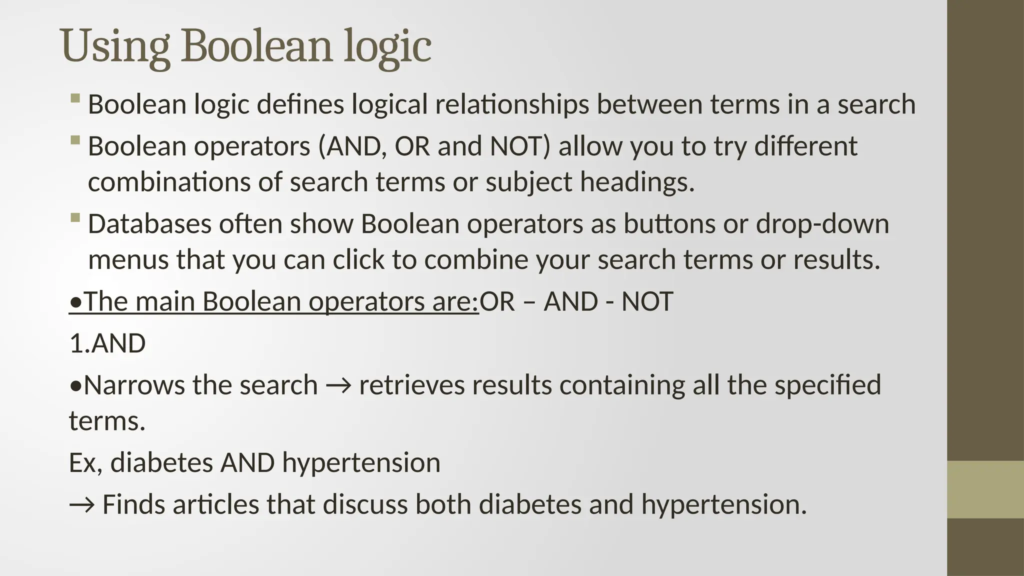 Using Boolean logic
 Boolean logic defines logical relationships between terms in a search
 Boolean operators (AND, OR and NOT) allow you to try different
combinations of search terms or subject headings.
 Databases often show Boolean operators as buttons or drop-down
menus that you can click to combine your search terms or results.
•The main Boolean operators are:OR – AND - NOT
1.AND
•Narrows the search → retrieves results containing all the specified
terms.
Ex, diabetes AND hypertension
→ Finds articles that discuss both diabetes and hypertension.
 