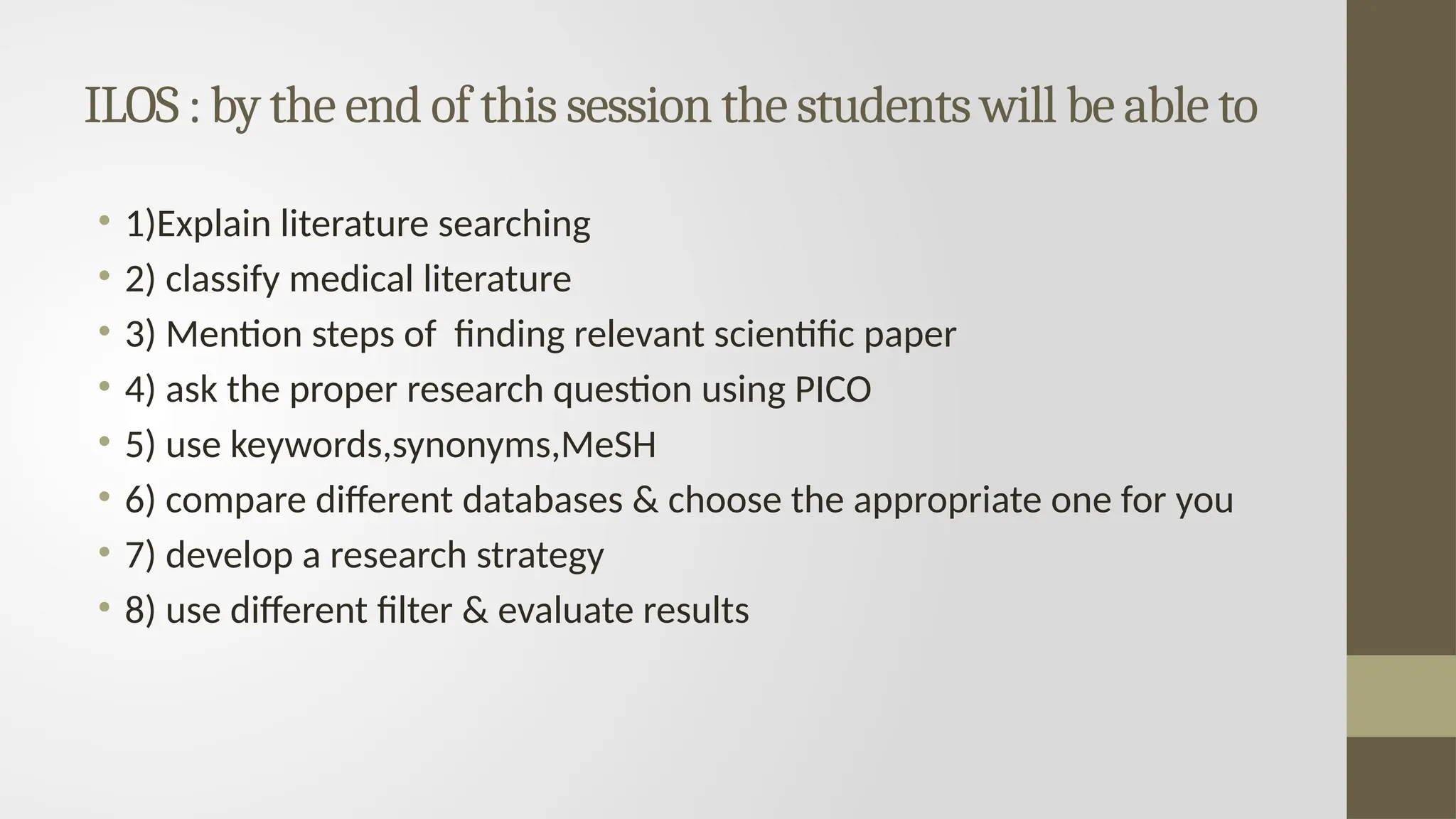 ILOS : by the end of this session the students will be able to
• 1)Explain literature searching
• 2) classify medical literature
• 3) Mention steps of finding relevant scientific paper
• 4) ask the proper research question using PICO
• 5) use keywords,synonyms,MeSH
• 6) compare different databases & choose the appropriate one for you
• 7) develop a research strategy
• 8) use different filter & evaluate results
 