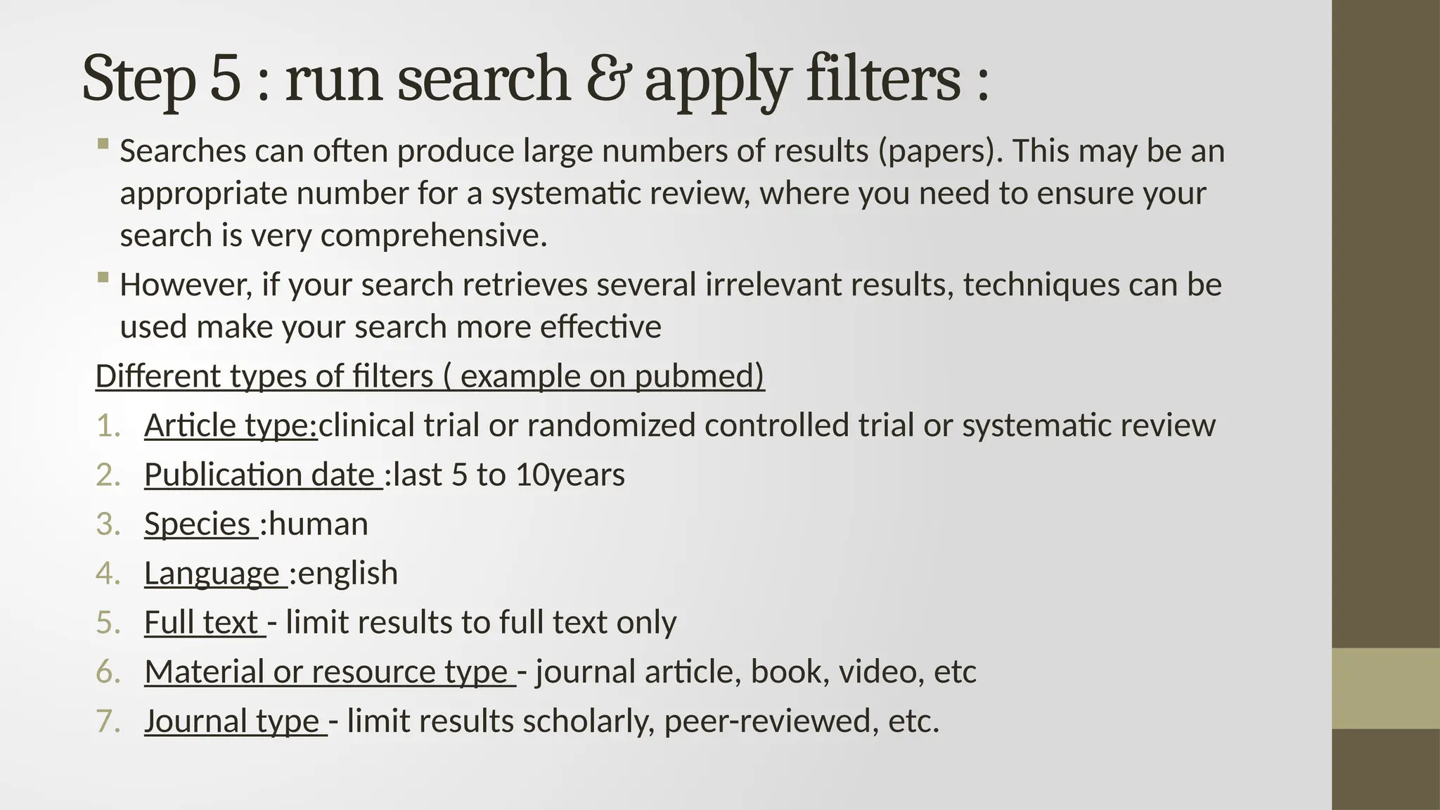 Step 5 : run search & apply filters :
 Searches can often produce large numbers of results (papers). This may be an
appropriate number for a systematic review, where you need to ensure your
search is very comprehensive.
 However, if your search retrieves several irrelevant results, techniques can be
used make your search more effective
Different types of filters ( example on pubmed)
1. Article type:clinical trial or randomized controlled trial or systematic review
2. Publication date :last 5 to 10years
3. Species :human
4. Language :english
5. Full text - limit results to full text only
6. Material or resource type - journal article, book, video, etc
7. Journal type - limit results scholarly, peer-reviewed, etc.
 