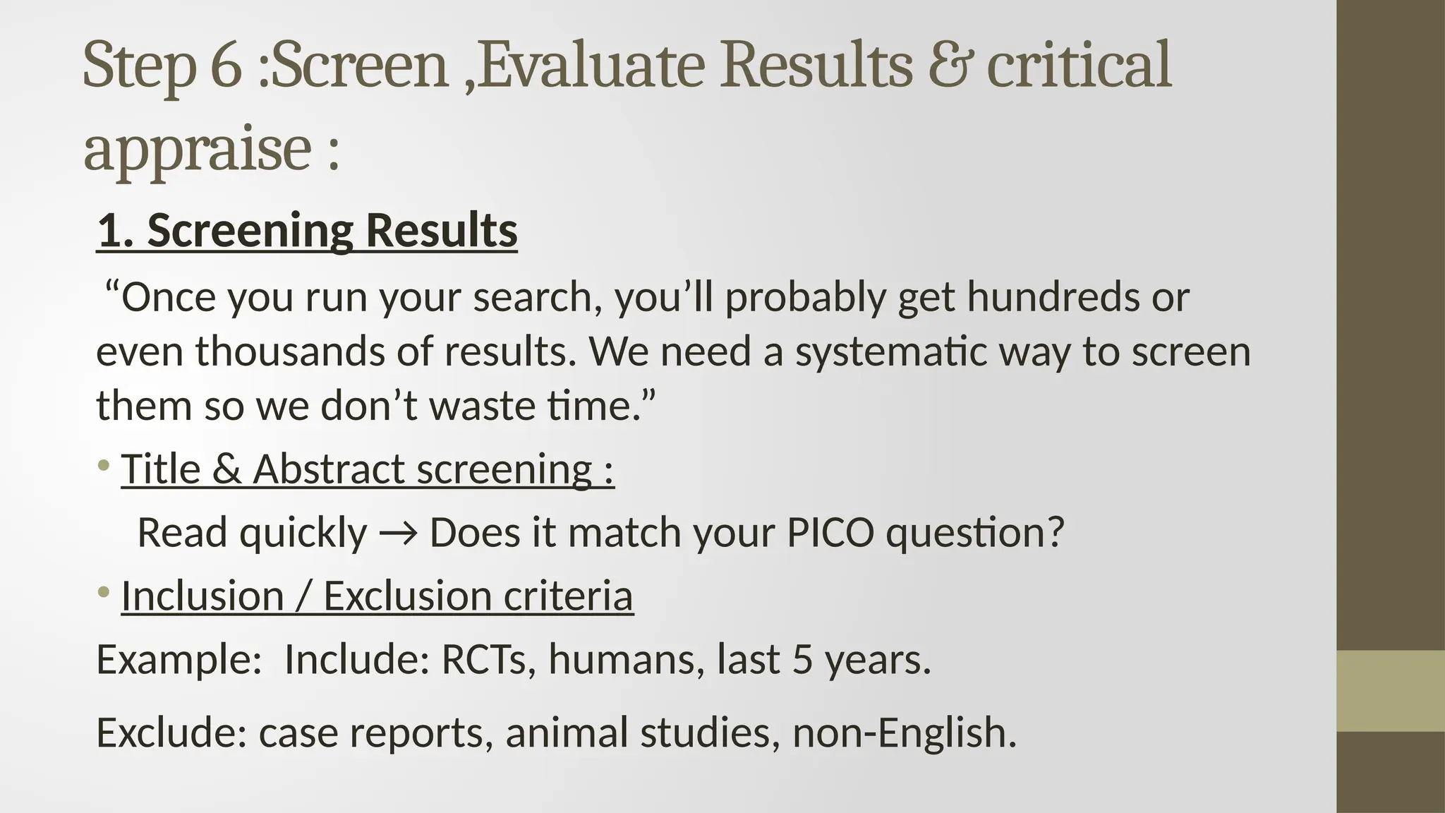 Step 6 :Screen ,Evaluate Results & critical
appraise :
1. Screening Results
“Once you run your search, you’ll probably get hundreds or
even thousands of results. We need a systematic way to screen
them so we don’t waste time.”
• Title & Abstract screening :
Read quickly → Does it match your PICO question?
• Inclusion / Exclusion criteria
Example: Include: RCTs, humans, last 5 years.
Exclude: case reports, animal studies, non-English.
 