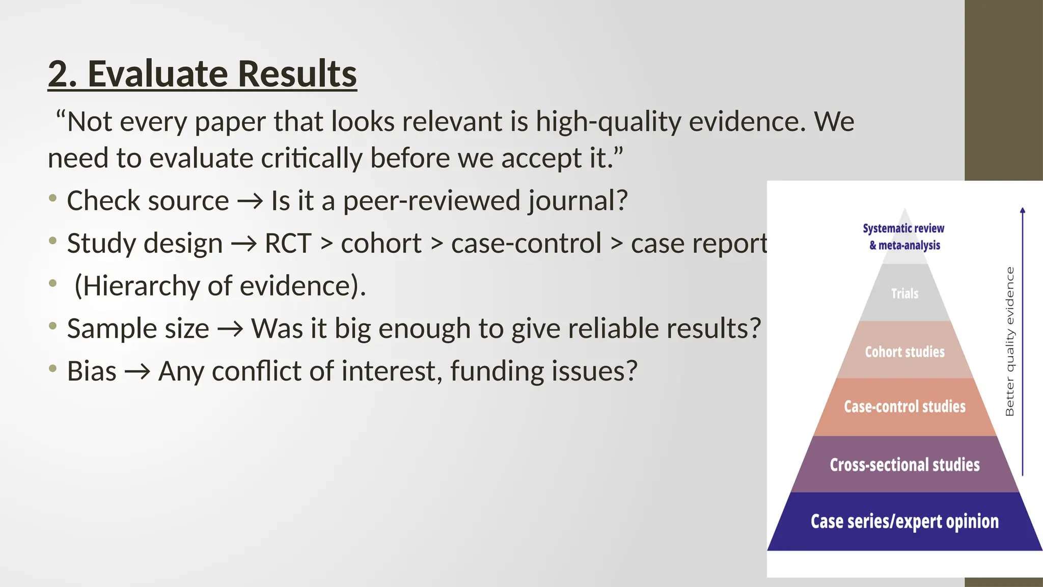 2. Evaluate Results
“Not every paper that looks relevant is high-quality evidence. We
need to evaluate critically before we accept it.”
• Check source → Is it a peer-reviewed journal?
• Study design → RCT > cohort > case-control > case report
• (Hierarchy of evidence).
• Sample size → Was it big enough to give reliable results?
• Bias → Any conflict of interest, funding issues?
 