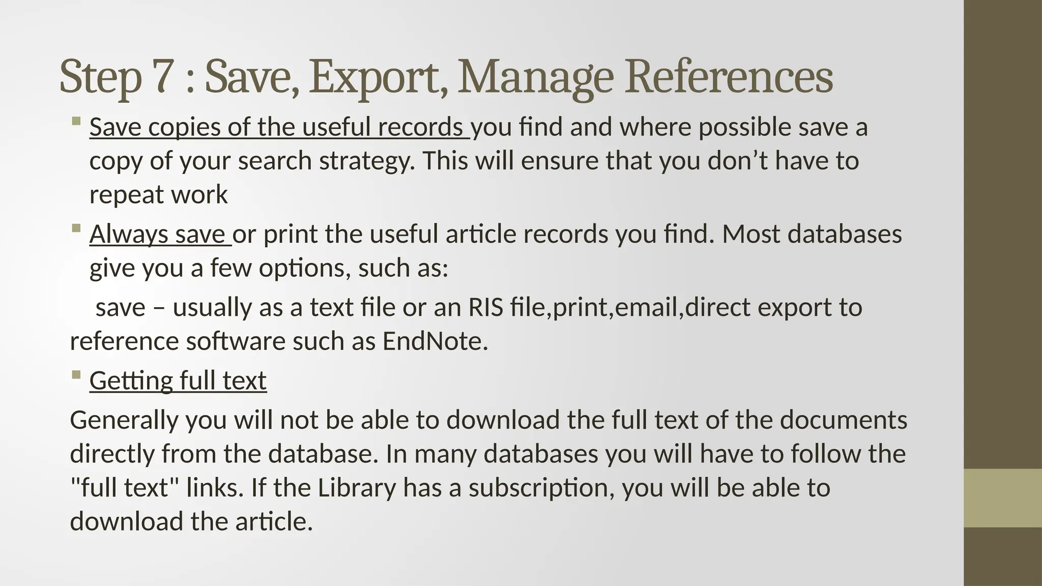 Step 7 : Save,Export,Manage References
 Save copies of the useful records you find and where possible save a
copy of your search strategy. This will ensure that you don’t have to
repeat work
 Always save or print the useful article records you find. Most databases
give you a few options, such as:
save – usually as a text file or an RIS file,print,email,direct export to
reference software such as EndNote.
 Getting full text
Generally you will not be able to download the full text of the documents
directly from the database. In many databases you will have to follow the
"full text" links. If the Library has a subscription, you will be able to
download the article.
 