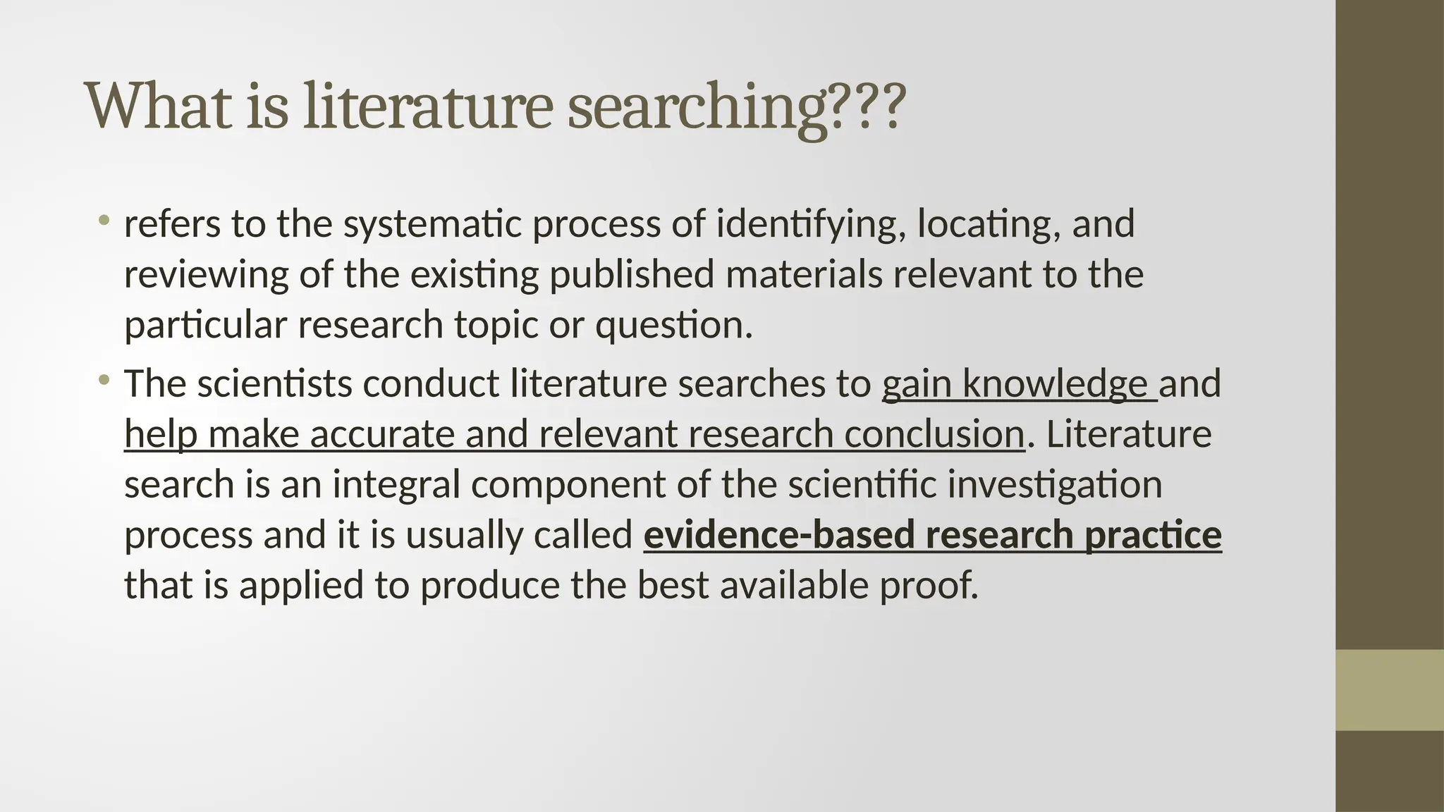 What is literature searching???
• refers to the systematic process of identifying, locating, and
reviewing of the existing published materials relevant to the
particular research topic or question.
• The scientists conduct literature searches to gain knowledge and
help make accurate and relevant research conclusion. Literature
search is an integral component of the scientific investigation
process and it is usually called evidence-based research practice
that is applied to produce the best available proof.
 