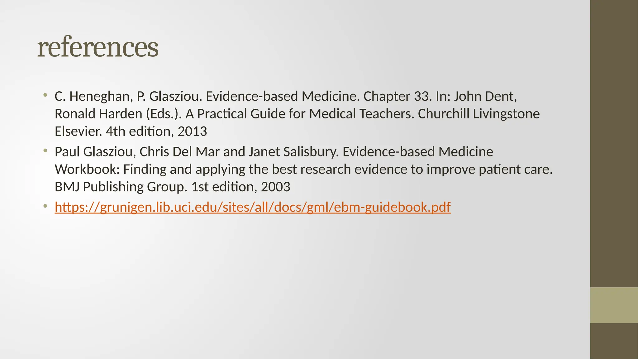 references
• C. Heneghan, P. Glasziou. Evidence-based Medicine. Chapter 33. In: John Dent,
Ronald Harden (Eds.). A Practical Guide for Medical Teachers. Churchill Livingstone
Elsevier. 4th edition, 2013
• Paul Glasziou, Chris Del Mar and Janet Salisbury. Evidence-based Medicine
Workbook: Finding and applying the best research evidence to improve patient care.
BMJ Publishing Group. 1st edition, 2003
• https://grunigen.lib.uci.edu/sites/all/docs/gml/ebm-guidebook.pdf
 