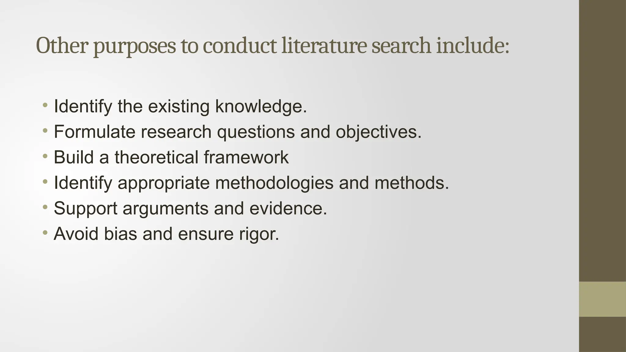 Other purposes to conduct literature search include:
• Identify the existing knowledge.
• Formulate research questions and objectives.
• Build a theoretical framework
• Identify appropriate methodologies and methods.
• Support arguments and evidence.
• Avoid bias and ensure rigor.
 