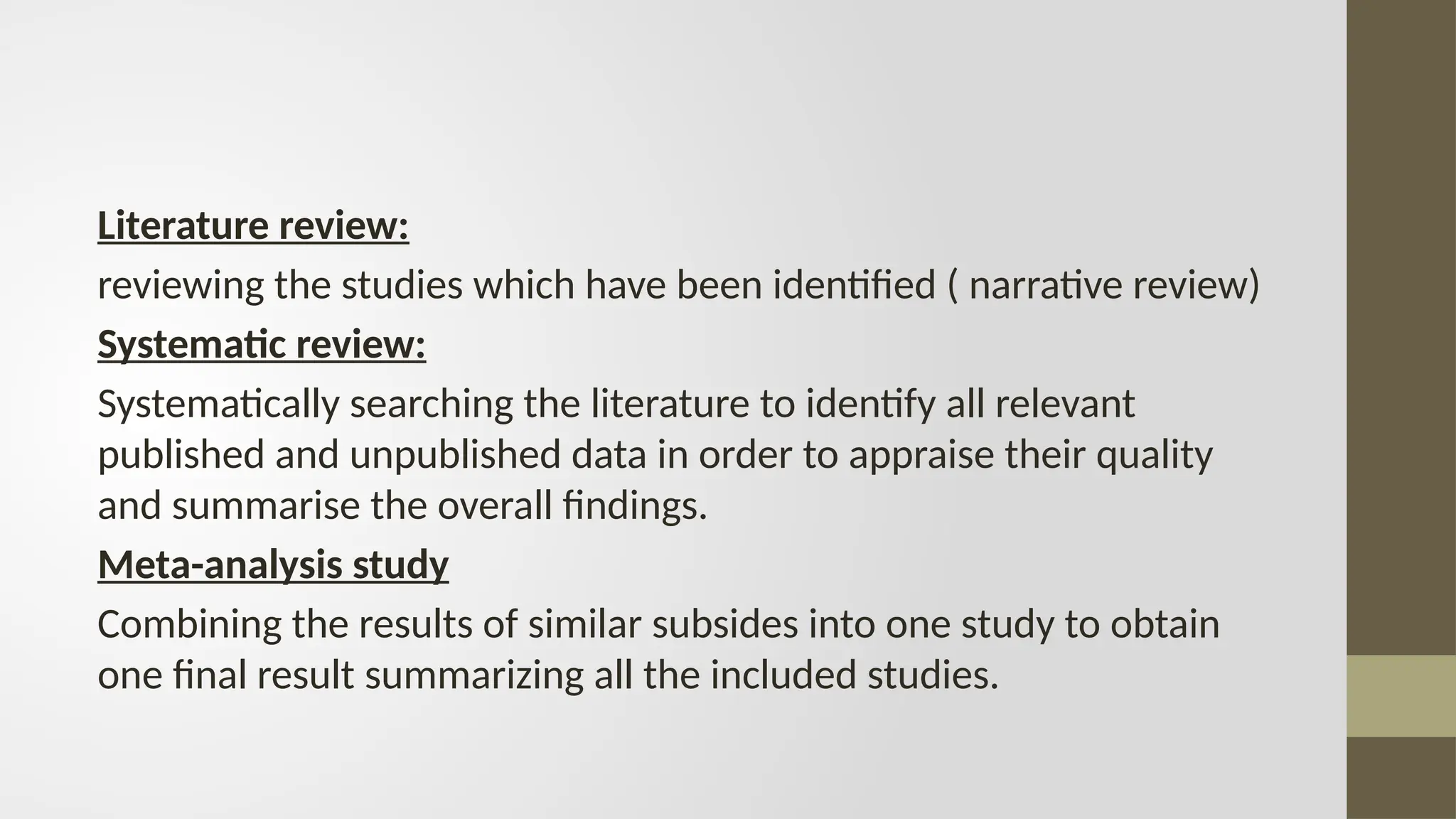 Literature review:
reviewing the studies which have been identified ( narrative review)
Systematic review:
Systematically searching the literature to identify all relevant
published and unpublished data in order to appraise their quality
and summarise the overall findings.
Meta-analysis study
Combining the results of similar subsides into one study to obtain
one final result summarizing all the included studies.
 