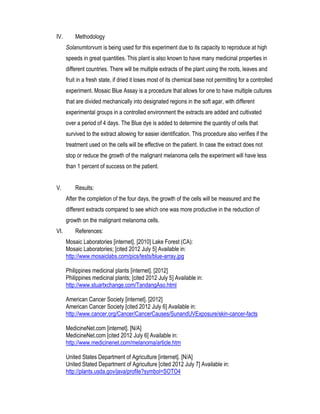 IV.       Methodology
      Solanumtorvum is being used for this experiment due to its capacity to reproduce at high
      speeds in great quantities. This plant is also known to have many medicinal properties in
      different countries. There will be multiple extracts of the plant using the roots, leaves and
      fruit in a fresh state, if dried it loses most of its chemical base not permitting for a controlled
      experiment. Mosaic Blue Assay is a procedure that allows for one to have multiple cultures
      that are divided mechanically into designated regions in the soft agar, with different
      experimental groups in a controlled environment the extracts are added and cultivated
      over a period of 4 days. The Blue dye is added to determine the quantity of cells that
      survived to the extract allowing for easier identification. This procedure also verifies if the
      treatment used on the cells will be effective on the patient. In case the extract does not
      stop or reduce the growth of the malignant melanoma cells the experiment will have less
      than 1 percent of success on the patient.


V.        Results:
      After the completion of the four days, the growth of the cells will be measured and the
      different extracts compared to see which one was more productive in the reduction of
      growth on the malignant melanoma cells.
VI.       References:
      Mosaic Laboratories [internet]. [2010] Lake Forest (CA):
      Mosaic Laboratories; [cited 2012 July 5] Available in:
      http://www.mosaiclabs.com/pics/tests/blue-array.jpg

      Philippines medicinal plants [internet]. [2012]
      Philippines medicinal plants; [cited 2012 July 5] Available in:
      http://www.stuartxchange.com/TandangAso.html

      American Cancer Society [internet]. [2012]
      American Cancer Society [cited 2012 July 6] Available in:
      http://www.cancer.org/Cancer/CancerCauses/SunandUVExposure/skin-cancer-facts

      MedicineNet.com [internet]. [N/A]
      MedicineNet.com [cited 2012 July 6] Available in:
      http://www.medicinenet.com/melanoma/article.htm

      United States Department of Agriculture [internet]. [N/A]
      United Stated Department of Agriculture [cited 2012 July 7] Available in:
      http://plants.usda.gov/java/profile?symbol=SOTO4
 