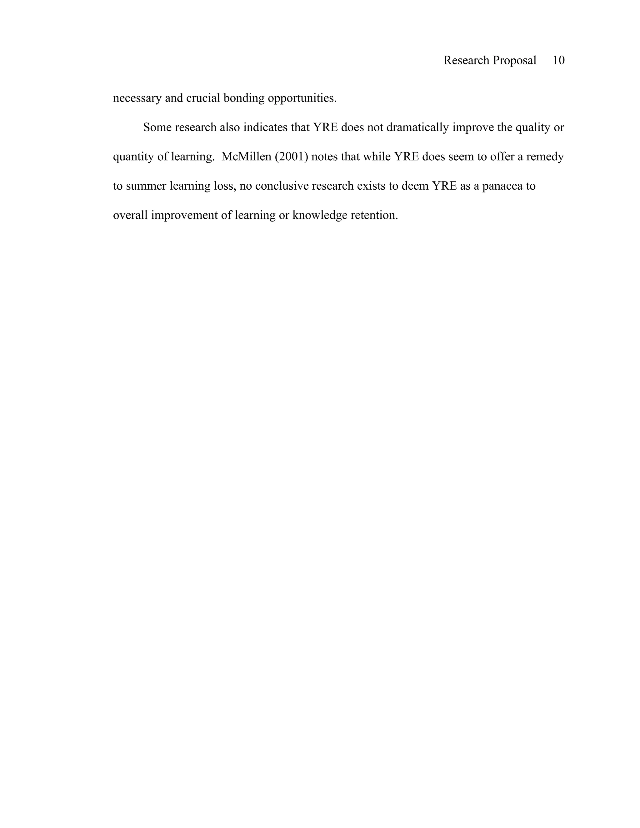 Research Proposal    10


necessary and crucial bonding opportunities.

     Some research also indicates that YRE does not dramatically improve the quality or

quantity of learning. McMillen (2001) notes that while YRE does seem to offer a remedy

to summer learning loss, no conclusive research exists to deem YRE as a panacea to

overall improvement of learning or knowledge retention.
 