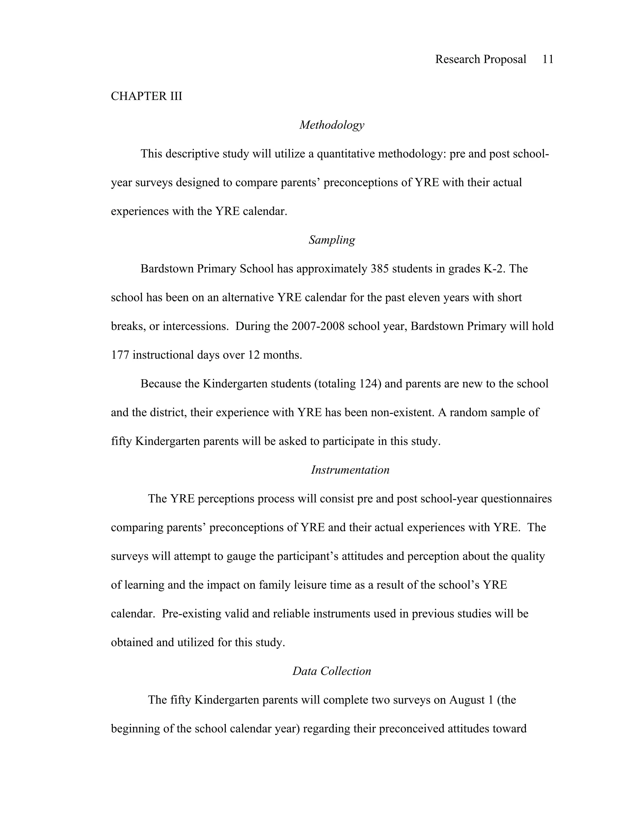 Research Proposal    11


CHAPTER III

                                         Methodology

      This descriptive study will utilize a quantitative methodology: pre and post school-

year surveys designed to compare parents’ preconceptions of YRE with their actual

experiences with the YRE calendar.

                                           Sampling

      Bardstown Primary School has approximately 385 students in grades K-2. The

school has been on an alternative YRE calendar for the past eleven years with short

breaks, or intercessions. During the 2007-2008 school year, Bardstown Primary will hold

177 instructional days over 12 months.

      Because the Kindergarten students (totaling 124) and parents are new to the school

and the district, their experience with YRE has been non-existent. A random sample of

fifty Kindergarten parents will be asked to participate in this study.

                                           Instrumentation

       The YRE perceptions process will consist pre and post school-year questionnaires

comparing parents’ preconceptions of YRE and their actual experiences with YRE. The

surveys will attempt to gauge the participant’s attitudes and perception about the quality

of learning and the impact on family leisure time as a result of the school’s YRE

calendar. Pre-existing valid and reliable instruments used in previous studies will be

obtained and utilized for this study.

                                        Data Collection

       The fifty Kindergarten parents will complete two surveys on August 1 (the

beginning of the school calendar year) regarding their preconceived attitudes toward
 